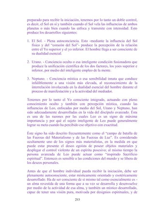 preparado para recibir la iniciación, tenemos por lo tanto un doble control,
es decir, el Sol en sí y también cuando el Sol vela las influencias de ambos
planetas o más bien cuando las enfoca y transmite con intensidad. Esto
produce los desarrollos siguientes:

1. El Sol. - Plena autoconciencia. Esto -mediante la influencia del Sol
   físico y del “corazón del Sol”- produce la percepción de la relación
   entre el Yo superior y el yo inferior. El hombre llega a ser consciente de
   su dualidad esencial.

2. Urano. - Conciencia oculta o esa inteligente condición fusionadora que
   produce la unificación científica de los dos factores, los yoes superior e
   inferior, por medio del inteligente empleo de la mente.

3. Neptuno. - Conciencia mística o esa sensibilidad innata que conduce
   infaliblemente a una visión más elevada, al reconocimiento de la
   interrelación involucrada en la dualidad esencial del hombre durante el
   proceso de manifestación y a la actividad del mediador.

Tenemos por lo tanto el Yo consciente integrado, actuando con pleno
conocimiento oculto y también con percepción mística, cuando las
influencias de Leo, enfocadas por medio del Sol, Urano y Neptuno, han
sido adecuadamente desarrolladas en la vida del discípulo avanzado. Ésta
es una de las razones por las cuales Leo es un signo de máxima
importancia y por qué el sujeto inteligente de Leo puede generalmente
lograr su meta cuando ha percibido ese objetivo con exactitud.

Éste signo ha sido descrito frecuentemente como el “campo de batalla de
las Fuerzas del Materialismo y de las Fuerzas de Luz”. Es considerado
ocultamente uno de los signos más materialistas, en la medida en que
puede estar presente el deseo egoísta de poseer objetos materiales y
desplegar el control violento de un espíritu posesivo; al mismo tiempo la
persona avanzada de Leo puede actuar como “inspirado Sacrificio
espiritual”. Entonces es sensible a las condiciones del mundo y se libera de
los deseos personales.

Antes de que el hombre individual pueda recibir la iniciación, debe ser
plenamente autoconsciente, estar místicamente orientado y esotéricamente
desarrollado. Ha de ser consciente de sí mismo tal como esencialmente es -
un alma revestida de una forma que a su vez se desarrolla y desenvuelve
por medio de la actividad de esa alma, y también un místico desarrollado,
capaz de tener una visión pura, motivada por designios espirituales, y de

                                 213
 