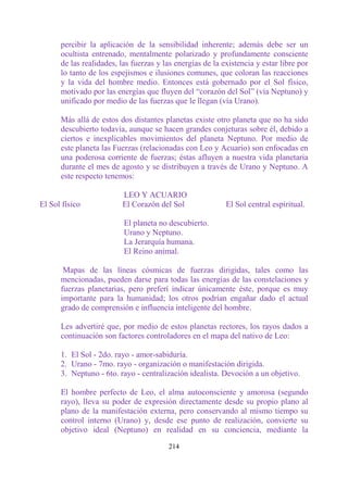 percibir la aplicación de la sensibilidad inherente; además debe ser un
      ocultista entrenado, mentalmente polarizado y profundamente consciente
      de las realidades, las fuerzas y las energías de la existencia y estar libre por
      lo tanto de los espejismos e ilusiones comunes, que coloran las reacciones
      y la vida del hombre medio. Entonces está gobernado por el Sol físico,
      motivado por las energías que fluyen del “corazón del Sol” (vía Neptuno) y
      unificado por medio de las fuerzas que le llegan (vía Urano).

      Más allá de estos dos distantes planetas existe otro planeta que no ha sido
      descubierto todavía, aunque se hacen grandes conjeturas sobre él, debido a
      ciertos e inexplicables movimientos del planeta Neptuno. Por medio de
      este planeta las Fuerzas (relacionadas con Leo y Acuario) son enfocadas en
      una poderosa corriente de fuerzas; éstas afluyen a nuestra vida planetaria
      durante el mes de agosto y se distribuyen a través de Urano y Neptuno. A
      este respecto tenemos:

                         LEO Y ACUARIO
El Sol físico            El Corazón del Sol                El Sol central espiritual.

                          El planeta no descubierto.
                          Urano y Neptuno.
                          La Jerarquía humana.
                          El Reino animal.

       Mapas de las líneas cósmicas de fuerzas dirigidas, tales como las
      mencionadas, pueden darse para todas las energías de las constelaciones y
      fuerzas planetarias, pero preferí indicar únicamente éste, porque es muy
      importante para la humanidad; los otros podrían engañar dado el actual
      grado de comprensión e influencia inteligente del hombre.

      Les advertiré que, por medio de estos planetas rectores, los rayos dados a
      continuación son factores controladores en el mapa del nativo de Leo:

      1. El Sol - 2do. rayo - amor-sabiduría.
      2. Urano - 7mo. rayo - organización o manifestación dirigida.
      3. Neptuno - 6to. rayo - centralización idealista. Devoción a un objetivo.

      El hombre perfecto de Leo, el alma autoconsciente y amorosa (segundo
      rayo), lleva su poder de expresión directamente desde su propio plano al
      plano de la manifestación externa, pero conservando al mismo tiempo su
      control interno (Urano) y, desde ese punto de realización, convierte su
      objetivo ideal (Neptuno) en realidad en su conciencia, mediante la

                                        214
 