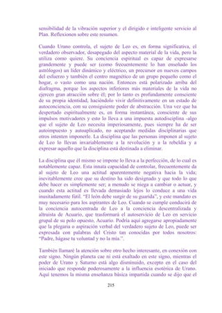 sensibilidad de la vibración superior y el dirigido e inteligente servicio al
Plan. Reflexionen sobre este resumen.

Cuando Urano controla, el sujeto de Leo es, en forma significativa, el
verdadero observador, desapegado del aspecto material de la vida, pero la
utiliza como quiere. Su conciencia espiritual es capaz de expresarse
grandemente y puede ser (como frecuentemente lo han enseñado los
astrólogos) un líder dinámico y eléctrico, un precursor en nuevos campos
del esfuerzo y también el centro magnético de un grupo pequeño como el
hogar, o vasto como una nación. Entonces está polarizado arriba del
diafragma, porque los aspectos inferiores más materiales de la vida no
ejercen gran atracción sobre él; por lo tanto es profundamente consciente
de su propia identidad, haciéndolo vivir definitivamente en un estado de
autoconciencia, con su consiguiente poder de abstracción. Una vez que ha
despertado espiritualmente es, en forma instantánea, consciente de sus
impulsos motivadores y esto lo lleva a una impuesta autodisciplina -algo
que el sujeto de Leo necesita imperiosamente, pues siempre ha de ser
autoimpuesto y autoaplicado, no aceptando medidas disciplinarias que
otros intenten imponerle. La disciplina que las personas imponen al sujeto
de Leo lo llevan invariablemente a la revolución y a la rebeldía y a
expresar aquello que la disciplina está destinada a eliminar.

La disciplina que él mismo se impone lo lleva a la perfección, de lo cual es
notablemente capaz. Esta innata capacidad de controlar, frecuentemente da
al sujeto de Leo una actitud aparentemente negativa hacia la vida;
inevitablemente cree que su destino ha sido designado y que todo lo que
debe hacer es simplemente ser; a menudo se niega a cambiar o actuar, y
cuando esta actitud es llevada demasiado lejos lo conduce a una vida
inusitadamente fútil. “El león debe surgir de su guarida”, y este mandato es
muy necesario para los aspirantes de Leo. Cuando se cumple conducirá de
la conciencia autocentrada de Leo a la conciencia descentralizada y
altruista de Acuario, que trasformará el autoservicio de Leo en servicio
grupal de su polo opuesto, Acuario. Podría aquí agregarse apropiadamente
que la plegaria o aspiración verbal del verdadero sujeto de Leo, puede ser
expresada con palabras del Cristo tan conocidas por todos nosotros:
“Padre, hágase tu voluntad y no la mía.”.

También llamaré la atención sobre otro hecho interesante, en conexión con
este signo. Ningún planeta cae ni está exaltado en este signo, mientras el
poder de Urano y Saturno está algo disminuido, excepto en el caso del
iniciado que responde poderosamente a la influencia esotérica de Urano.
Aquí tenemos la misma enseñanza básica impartida cuando se dijo que el

                                 215
 