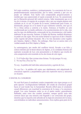 Sol regía exotérica, esotérica y jerárquicamente. La conciencia de Leo es
    predominantemente autoconsciente, por lo tanto, controla y por eso no
    puede ser influido. Este hecho será comprendido progresivamente a
    medida que vaya apareciendo el sujeto avanzado de Leo. Se caracterizará
    por la liberación personal del control externo. Sabe innatamente que es el
    rey de sí mismo, el regente de su propia vida y por eso ningún planeta está
    exaltado en él, ni cae. El poder de la mente, simbolizado para Urano, es
    disminuido, porque no es la mente lo que realmente controla, sino que el
    Yo o Alma utiliza y controla a la mente. Entonces el hombre no está
    condicionado por su medio ambiente o los acontecimientos de la vida, sino
    que los rige con deliberación, extrayendo de las circunstancias y del medio
    ambiente lo que necesita. Saturno, el Señor del Karma, también disminuye
    su poder en este signo. Por esta razón Sefarial se equivoca al dar a Saturno
    como regente del primer decanato. Da a los tres decanatos como regidos
    por Saturno, Júpiter y Marte. Sin embargo, Alan Leo se acerca más a la
    verdad cuando da al Sol, Júpiter y Marte.

    La autorregencia, por medio del conflicto inicial, llevado a un feliz y
    exitoso término por la benevolencia de Júpiter, es la verdadera historia del
    aspirante avanzado de Leo; este pensamiento y el objetivo que resulta de
    esta comprensión está resumido en los dos lemas de este signo:

    1. Y el Verbo dijo: Que existan otras formas. Yo rijo porque Yo soy.
    2. Yo soy Ése y Ése soy Yo.

    Yo soy - la palabra del individuo autoconsciente y egoísta de Leo.

    Yo soy Ese - la palabra del sujeto que rápidamente está adquiriendo la
    conciencia superior y preparándose para una expresión nueva y universal
    en Acuario.

CÁNCER, EL CANGREJO

    No será fácil para el estudiante común comprender este signo porque es el
    polo opuesto -sicológicamente hablando- del estado de conciencia grupal
    hacia el cual tiende hoy la humanidad. Resulta difícil para el estudiante
    casual diferenciar con exactitud la conciencia de la masa y la conciencia
    grupal. Los seres humanos están ya en el punto medio, generalmente
    hablando, entre estos dos estados mentales, aunque quizás sería más
    correcto decir que una minoría está llegando a ser consciente del grupo,
    mientras que la mayoría está saliendo de la etapa de conciencia de la masa,
    convirtiéndose en individuos autoconscientes. Esto explica gran parte de la

                                     216
 