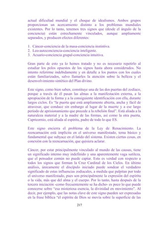 actual dificultad mundial y el choque de idealismos. Ambos grupos
proporcionan un acercamiento distinto a los problemas mundiales
existentes. Por lo tanto, tenemos tres signos que (desde el ángulo de la
conciencia) están estrechamente vinculados, aunque ampliamente
separados, y producen efectos diferentes:

1. Cáncer-conciencia de la masa-conciencia instintiva.
2. Leo-autoconciencia-conciencia inteligente.
3. Acuario-conciencia grupal-conciencia intuitiva.

Gran parte de esto ya lo hemos tratado y no es necesario repetirlo al
estudiar los polos opuestos de los signos hasta ahora considerados. No
intento referirme indebidamente y en detalle a los puntos con los cuales
están familiarizados, salvo llamarles la atención sobre la belleza y el
desenvolvimiento sintético del Plan divino.

Este signo, como bien saben, constituye una de las dos puertas del zodíaco,
porque a través de él pasan las almas a la manifestación externa, a la
apropiación de la forma y a la consiguiente identificación con ella, durante
largos ciclos. Es “la puerta que está ampliamente abierta, ancha y fácil de
atravesar, que conduce sin embargo al lugar de la muerte y a ese largo
período de aprisionamiento que precede a la rebelión final”. Está aliada a la
naturaleza material y a la madre de las formas, así como la otra puerta,
Capricornio, está aliada al espíritu, padre de todo lo que ES.

Este signo encierra el problema de la Ley de Renacimiento. La
reencarnación está implícita en el universo manifestado, tema básico y
fundamental que subyace en el latido del sistema. Existen ciertas cosas, en
conexión con la reencarnación, que quisiera aclarar.

Cáncer, por estar principalmente vinculado al mundo de las causas, tiene
un significado interno muy indefinido y una aparentemente vaga sutileza,
que el pensador común no puede captar. Esto es verdad con respecto a
todos los signos que forman la Cruz Cardinal de los Cielos. En último
análisis, únicamente el discípulo iniciado puede sondear el verdadero
significado de estas influencias zodiacales, a medida que palpitan por todo
el universo manifestado, pues son principalmente la expresión del espíritu
o la vida, más que del alma y el cuerpo. Por lo tanto, hasta después de la
tercera iniciación -como frecuentemente se ha dicho- es poco lo que puede
conocerse sobre “esa misteriosa esencia, la divinidad en movimiento”. Al
decir, por ejemplo, que las notas clave de este signo pueden ser expresadas
en la frase bíblica “el espíritu de Dios se movía sobre la superficie de las

                                 217
 