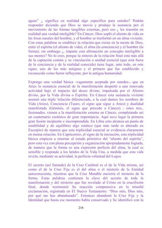 aguas” ¿ significa en realidad algo específico para ustedes? Podrán
responder diciendo que Dios se movió y produjo la sustancia por el
movimiento de las formas tangibles externas, pero eso ¿ les trasmite en
realidad una verdad inteligible? En Cáncer, Dios sopló el aliento de vida en
las fosas nasales del hombre, y el hombre se trasformó en un alma viviente.
Con estas palabras se establece la relación que existe en la mente de Dios,
entre el espíritu (el aliento de vida), el alma (la conciencia) y el hombre (la
forma); sin embargo ¿, imparte esta afirmación un concepto inteligible a
sus mentes? No lo creo, porque la síntesis de la relación final está más allá
de la captación común y su vinculación o unidad esencial (que está fuera
de la conciencia y de la realidad conocida) tiene lugar, ante todo, en este
signo, uno de los más antiguos y el primero que fue establecido y
reconocido como factor influyente, por la antigua humanidad.

Expongo una verdad básica -vagamente aceptada por ustedes-, que en
Aries la sustancia esencial de la manifestación despertó a una renovada
actividad bajo el impacto del deseo divino, impulsada por el Aliento
divino, por la Vida divina o Espíritu. En Cáncer esta sustancia viviente
asumió una triple 'relación diferenciada, a la cual damos los nombres de
Vida (Aries), Conciencia (Tauro, el signo que sigue a Aries) y dualidad
manifestada (Géminis, el signo que precede a Cáncer) ; estos tres,.
fusionados, vienen a la manifestación externa en Cáncer, completando así
un cuaternario esotérico de gran importancia. Aquí tuvo lugar la primera
gran fusión incipiente e incomprendida. En Libra esto alcanza un punto de
estabilidad y de equilibrio algo estático (que más tarde es alterado en
Escorpio) de manera que esta triplicidad esencial se evidencia claramente
en mutua relación. En Capricornio, el signo de la iniciación, esta triplicidad
básica empieza a retornar al estado primitivo del “aliento del espíritu”,
pero esta vez con plena percepción y organización apropiadamente lograda,
de manera que la forma es una expresión perfecta del alma, la cual es
sensible y responde a los latidos de la Vida Una, a medida que esta vida
revela, mediante su actividad, la perfecta voluntad del Logos.

El secreto (así llamado) de la Cruz Cardinal es el de la Vida misma, así
como el de la Cruz Fija es el del alma o el misterio de la Entidad
autoconsciente, mientras que la Cruz Mutable encierra el misterio de la
forma. Estas palabras contienen la clave del secreto de toda la
manifestación y del misterio que fue revelado al Cristo en la crucifixión
final, donde testimonió Su reacción comprensiva en la triunfal
exclamación, registrada en El Nuevo Testamento: “Dios mío, Dios mío,
por qué me has abandonado”. Entonces abandonó la Cruz Fija y la
Identidad que hasta ese momento había conservado y Se identificó con la

                                  218
 