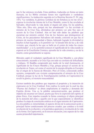 que le fue entonces revelada. Estas palabras, traducidas en forma un tanto
inexacta, en La Biblia cristiana tienen tres significados o verdaderas
significaciones. La traducción sugerida en La Doctrina Secreta (T. IV, pág.
147), “La vestidura, la gloriosa vestidura de mi fortaleza ya no me sirve”,
expresa la revelación interna de la Cruz Mutable, como le fue revelada al
Salvador, observando la vida desde el ángulo del alma. En las palabras,
“Dios mío, Dios mío, porqué me has abandonado” Le fue revelado el
misterio de la Cruz Fija, abriéndose por primera vez ante Sus ojos el
secreto de la Cruz Cardinal. Aún no han sido dadas las palabras que
encierran ese misterio central. Uno de los factores que distinguieron al
Cristo, de los precedentes Salvadores del mundo, consistió en que fue el
primero de nuestra humanidad a Quien, habiendo logrado la divinidad (y
muchos la han logrado), se le permitió ver “el dorado hilo de luz y de vida
viviente, que vincula la luz que se halla en el centro de todas las cruces
manifestadas”, y se Le permitió conocer el significado de la vida cuando se
expresó en la Crucifixión Cósmica, episodio de la vida cósmica y no de la
muerte, como generalmente se supone.

Hércules captó el verdadero significado de la Cruz Mutable y, con pleno
conocimiento, ascendió a la Cruz Fija con todo su corolario de dificultades
y trabajos. El Buddha comprendió por medio de la total iluminación, el
significado de las Cruces Mutable y Fija, porque poseyó el secreto de la
revelación en Tauro, así como el secreto de la energía dirigida en Escorpio
fue el origen de la fuerza de Hércules. Pero el Cristo, conociendo ambos
secretos, comprendió con viviente compenetración el misterio de la Cruz
Cardinal, porque la luz de la Transfiguración (sufrida en Capricornio) le
reveló la gloria y el misterio trascendental.

Existen también dos palabras que imparten el propósito y la intención de
expresarse en la Cruz Cardinal. Esto explica la razón por la cual las dos
“Puertas del Zodíaco” se abren ampliamente al impulso y demanda del
Espíritu divino. Una es la palabra autoconservación, que produce el
impulso de encarnar en Cáncer, puerta que lleva la expresión del espíritu al
plano físico. Este impulso (cuando la forma constituye el objeto principal
de la atención del alma y aquello con lo que especialmente se identifica)
produce la etapa de concreción estática en el signo terrestre de Capricornio.
La otra palabra es inmortalidad, el aspecto divino de la autoconservación y
principal factor condicionante del proceso creador, que conduce a la total
revelación de la evolución y a la periódica aparición y revelación de la vida
en la forma. En Capricornio, en la tercera iniciación, este aspecto de la vida
asume primordial importancia.


                                  219
 