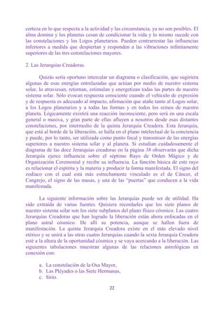 certeza en lo que respecta a la actividad y las circunstancia, ya no son posibles. El
alma domina y los planetas cesan de condicionar la vida y lo mismo sucede con
las constelaciones y los Logos planetarios. Pueden contrarrestar las influencias
inferiores a medida que despiertan y responden a las vibraciones infinitamente
superiores de las tres constelaciones mayores.

2. Las Jerarquías Creadoras.

       Quizás sería oportuno intercalar un diagrama o clasificación, que sugiriera
algunas de esas energías entrelazadas que actúan por medio de nuestro sistema
solar, lo atraviesan, retornan, estimulan y energetizan todas las partes de nuestro
sistema solar. Sólo evocan respuesta consciente cuando el vehículo de expresión
y de respuesta es adecuado al impacto, afirmación que atañe tanto al Logos solar,
a los Logos planetarios y a todas las formas y en todos los reinos de nuestro
planeta. Lógicamente existirá una reacción inconsciente, pero será en una escala
general o masiva, y gran parte de ellas afluyen a nosotros desde esas distantes
constelaciones, por intermedio de la quinta Jerarquía Creadora. Esta Jerarquía,
que está al borde de la liberación, se halla en el plano intelectual de la conciencia
y puede, por lo tanto, ser utilizada como punto focal y transmisor de las energías
superiores a nuestro sistema solar y al planeta. Si estudian cuidadosamente el
diagrama de las doce Jerarquías creadoras en la página 38 observarán que dicha
Jerarquía ejerce influencia sobre el séptimo Rayo de Orden Mágico y de
Organización Ceremonial y recibe su influencia. La función básica de este rayo
es relacionar el espíritu y la materia y producir la forma manifestada. El signo del
zodíaco con el cual está más estrechamente vinculado es el de Cáncer, el
Cangrejo, el signo de las masas, y una de las “puertas” que conducen a la vida
manifestada.

       La siguiente información sobre las Jerarquías puede ser de utilidad. Ha
sido extraída de varias fuentes. Quisiera recordarles que los siete planos de
nuestro sistema solar son los siete subplanos del plano físico cósmico. Las cuatro
Jerarquías Creadoras que han logrado la liberación están ahora enfocadas en el
plano astral cósmico. De allí su potencia, aunque se hallen fuera de
manifestación. La quinta Jerarquía Creadora existe en el más elevado nivel
etérico y se unirá a las otras cuatro Jerarquías cuando la sexta Jerarquía Creadora
esté a la altura de la oportunidad cósmica y se vaya acercando a la liberación. Las
siguientes tabulaciones muestran algunas de las relaciones astrológicas en
conexión con:

      a. La constelación de la Osa Mayor,
      b. Las Pléyades o las Siete Hermanas,
      c. Sirio.

                                         22
 