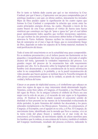 Por lo tanto se habrán dado cuenta por qué es tan misteriosa la Cruz
Cardinal, por qué Cáncer y Capricornio son tan poco comprendidos por el
astrólogo moderno y por qué, en último análisis, únicamente los iniciados
Hijos de Dios pueden captar la significación de los cuatro signos que
forman la Cruz Cardinal o comprender la relación que existe entre las
cuatro principales energías divinas, las cuales -fluyendo a través de los
cuatro brazos de esta Cruz- producen el vórtice de fuerza (una fuerza
sintética) que constituye ese lago de “pura e ígnea luz” por el cual deben
pasar oportunamente todos aquellos que reciben iniciaciones superiores.
Los que reciben las dos primeras iniciaciones deben hollar el Sendero que
atraviesa la Tierra Ardiente. Quienes reciben las iniciaciones superiores
han de sumergirse en el mar o lago de fuego, que es esencialmente fuego
de Dios, depurado en todos los aspectos de la forma material, mediante la
total purificación del deseo.

Todo el tema del renacimiento es en la actualidad muy poco comprendido.
En su moderna presentación y en el énfasis puesto tan fuertemente en los
pequeños e insignificantes detalles, han tergiversado y desviado el amplio
alcance del tema, ignorando la verdadera importancia del proceso. Los
grandes rasgos del proceso de la encarnación han sido mayormente
pasados por alto. En la discusión sobre la longitud del tiempo en que un
hombre está desencarnado y en la consideración de la necia información
sobre lo no comprobable y lo probable, y en la pueril reconstrucción de
vidas pasadas que hacen quienes se inclinan hacia la Teosofía (ninguno de
ellos posee conocimiento alguno de la verdad), se pierde de vista la real
verdad y belleza del tema.

Cáncer es un punto de triplicidad acuosa, y el simbolismo que subyace en
estos tres signos de agua es muy interesante desde determinado ángulo.
Tenemos, como bien saben, el Cangrejo, el Escorpión, y las Diosas-Peces
del signo de Piscis. En la antigua Lemuria el símbolo de Piscis era una
mujer con la cola de un pez, y el recuerdo de este signo es la legendaria
sirena. Al finalizar la época atlante (cuando el consciente sentido de
dualidad se hizo presente en las mentes de la humanidad evolucionada de
dicho período), la parte femenina del símbolo fue descartada y los peces
enlazados reemplazaron a las Diosas-peces. Tenemos, en consecuencia, el
Cangrejo, el Escorpión, con el aguijón en su cola, y el Pez. El Cangrejo, de
movimiento lento, identificado con la morada que lleva a cuestas, vive en
la tierra (vida del plano físico) y también en el mar (vida de las
emociones); el Escorpión, de movimiento rápido, de efecto mortífero para
los hombres que lo rodeon, es una criatura de la tierra y también el símbolo
del Cangrejo trasformado, resultado del proceso evolutivo, indicando la

                                 220
 