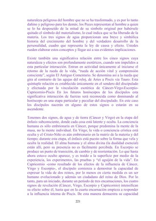 naturaleza peligrosa del hombre que no se ha trasformado, y es por lo tanto
dañino y peligroso para los demás; los Peces representan al hombre a quien
se lo ha desposeído de la mitad de su símbolo original por habérsele
quitado el símbolo del materialismo, lo cual indica que se ha liberado de la
materia. Los tres signos de agua proporcionan una breve y simbólica
historia del crecimiento del hombre y del verdadero desarrollo de la
personalidad, cuadro que representa la ley de causa y efecto. Ustedes
rueden elaborar estos conceptos y llegar así a sus evidentes implicaciones.

Existe también una significativa relación entre los cinco signos cuya
naturaleza y efectos son profundamente esotéricos, cuando son impelidos a
esta particular interacción. Entran en actividad únicamente al iniciarse el
retorno de la rueda de la vida, “rueda de acción vital y comprensión
consciente”, según El Antiguo Comentario. Se denomina así a la rueda que
gira al contrario de las agujas del reloj, de Aries a Piscis vía Tauro. Esta
quíntuple relación es establecida únicamente en el sendero del discipulado
y efectuada por la vinculación esotérica de Cáncer-Virgo-Escorpio-
Capricornio-Piscis En los futuros horóscopos de los discípulos esta
significativa interacción de fuerzas será reconocida como dominando al
horóscopo en una etapa particular y peculiar del discipulado. En este caso
los discípulos nacerán en alguno de estos signos o estarán en su
ascendente.

Tenemos dos signos, de agua y de tierra (Cáncer y Virgo) en la etapa del
énfasis subconsciente, donde cada cosa está latente y oculta. La conciencia
humana es sólo embrionaria en Cáncer, porque predomina la mente de la
masa, no la mente individual. En Virgo, la vida o conciencia crística está
oculta y el Cristo-Niño es aún embrionario en la matriz de la materia y del
tiempo; durante esta etapa, el énfasis está puesto sobre la forma que vela y
oculta la realidad. El alma humana y el alma divina (la dualidad esencial)
están allí, pero su presencia no es fácilmente percibida. En Escorpio se
produce un punto de transición, de cambio y de reorientación. Lo que hasta
ahora estuvo oculto aparece, y es traído a la superficie por medio de la
experiencia, los experimentos, las pruebas y “el aguijón de la vida”. En
Capricornio -como resultado de los efectos de la influencia de Cáncer,
Virgo y Escorpio-, el discípulo comienza a demostrar la capacidad de
expresar la vida de dos reinos, por lo menos en cierta medida es un ser
humano evolucionado y además un ciudadano del reino de Dios. Por lo
tanto, para un iniciado, durante un período de tres encarnaciones, los cuatro
signos de revelación (Cáncer, Virgo, Escorpio y Capricornio) intensifican
su efecto sobre él, hasta que en la cuarta encarnación empieza a responder
a la influencia interna de Piscis. De esta manera demuestra su capacidad

                                 221
 