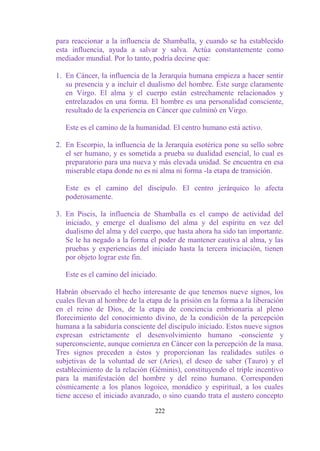 para reaccionar a la influencia de Shamballa, y cuando se ha establecido
esta influencia, ayuda a salvar y salva. Actúa constantemente como
mediador mundial. Por lo tanto, podría decirse que:

1. En Cáncer, la influencia de la Jerarquía humana empieza a hacer sentir
   su presencia y a incluir el dualismo del hombre. Éste surge claramente
   en Virgo. El alma y el cuerpo están estrechamente relacionados y
   entrelazados en una forma. El hombre es una personalidad consciente,
   resultado de la experiencia en Cáncer que culminó en Virgo.

   Este es el camino de la humanidad. El centro humano está activo.

2. En Escorpio, la influencia de la Jerarquía esotérica pone su sello sobre
   el ser humano, y es sometida a prueba su dualidad esencial, lo cual es
   preparatorio para una nueva y más elevada unidad. Se encuentra en esa
   miserable etapa donde no es ni alma ni forma -la etapa de transición.

   Este es el camino del discípulo. El centro jerárquico lo afecta
   poderosamente.

3. En Piscis, la influencia de Shamballa es el campo de actividad del
   iniciado, y emerge el dualismo del alma y del espíritu en vez del
   dualismo del alma y del cuerpo, que hasta ahora ha sido tan importante.
   Se le ha negado a la forma el poder de mantener cautiva al alma, y las
   pruebas y experiencias del iniciado hasta la tercera iniciación, tienen
   por objeto lograr este fin.

   Este es el camino del iniciado.

Habrán observado el hecho interesante de que tenemos nueve signos, los
cuales llevan al hombre de la etapa de la prisión en la forma a la liberación
en el reino de Dios, de la etapa de conciencia embrionaria al pleno
florecimiento del conocimiento divino, de la condición de la percepción
humana a la sabiduría consciente del discípulo iniciado. Estos nueve signos
expresan estrictamente el desenvolvimiento humano -consciente y
superconsciente, aunque comienza en Cáncer con la percepción de la masa.
Tres signos preceden a éstos y proporcionan las realidades sutiles o
subjetivas de la voluntad de ser (Aries), el deseo de saber (Tauro) y el
establecimiento de la relación (Géminis), constituyendo el triple incentivo
para la manifestación del hombre y del reino humano. Corresponden
cósmicamente a los planos logoico, monádico y espiritual, a los cuales
tiene acceso el iniciado avanzado, o sino cuando trata el austero concepto

                                 222
 