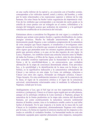 en una vuelta inferior de la espiral y, en conexión con el hombre común,
corresponden a los vehículos mental, astral y etérico, del hombre, y están
por lo tanto relacionados a las expresiones superior e inferior de la vida
humana. En estas líneas he hecho varias sugerencias de importancia vital.
Uno de los símbolos que corresponden a un iniciado de cierto grado es la
estrella de cinco puntas con un triángulo en el centro, refiriéndose a la
energía del triángulo acuoso que acabamos de comentar y a la quíntuple
vinculación establecida en la conciencia del iniciado.

Entraremos ahora a considerar los Regentes de este signo y a estudiar los
planetas que actúan como puntos focales y agentes distribuidores de ciertas
energías cósmicas. Mucho he indicado anteriormente sobre ello, y
técnicamente puede llegarse a una verdadera comprensión de la naturaleza
de estas energías que hacen impacto, si estudiamos e investigamos estos
signos de acuerdo a la relación que asumen al analizarlos en conexión con
otros signos que pretenden tener los mismos regentes planetarios. Hay un
punto que quisiera aclarar, y es que, en los dos regentes de este signo -la
Luna y Neptuno-, los símbolos tienen una estrecha relación entre la Madre
de todas las Formas y el Dios de las Aguas, es decir, entre los dos planetas.
Este connubio esotérico representa para la humanidad la síntesis de la
forma y de la sensibilidad-deseo y, en consecuencia, una verdadera
afirmación de la etapa de conciencia denominada atlante. Ésta prevalece
hoy, y la sensibilidad y la identificación de la masa con la forma y las
formas, es la significativa indicación y la característica sobresaliente de
Cáncer y sus nativos en esta etapa. La Luna, sin embargo, relaciona a
Cáncer con otros dos signos, formando un triángulo cósmico, Cáncer-
Virgo-Acuario. En esta combinación tenemos el signo de la conciencia de
la masa, el signo de la conciencia crística y el signo de la conciencia
universal, estrechamente relacionados entre sí mediante la influencia de
Neptuno, velado por la Luna.

Análogamente a Leo, que el Sol rige en sus tres expresiones (ortodoxa,
esotérica y jerárquica), Cáncer es el único signo regido por un sólo planeta,
aunque en la astrología ortodoxa la Luna sustituye a Neptuno, porque la
naturaleza de la forma predomina en la etapa más extensa del desarrollo
humano, así como esotéricamente la naturaleza sensoria sentimental
domina al hombre común; ésta es la tendencia estable contra la cual debe
luchar el discípulo. En lo que respecta a la mente de la masa (de la cual
Cáncer es la verdadera expresión), afortunadamente Neptuno está velado
por la Luna, y la forma no registra ni aminora muchos de los impactos a los
cuales es sensible el verdadero hombre. La humanidad media no está aún
totalmente equipada para soportar plenamente estos impactos, manejarlos

                                 223
 