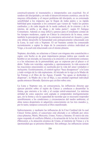 constructivamente ni trasmutarlos e interpretarlos con exactitud. En el
sendero del discipulado y en todo el desenvolvimiento esotérico, una de las
mayores dificultades y el mayor problema del discípulo, es su extremada
sensibilidad a los impactos que le llegan de todas partes y su rápida
habilidad para responder a los contactos que vienen de “todos los puntos
cardinales, y de cada ángulo de la rueda zodiacal, de lo externo y de lo
interno, de arriba y de abajo y de todas partes”, según El Antiguo
Comentario. Además es muy difícil y penoso para el estudiante común de
los tiempos modernos, captar en Cáncer la conciencia de la masa, como
también la percepción grupal de la conciencia universal en Acuario y para
este último desarrollo la humanidad está jerárquicamente relacionada con
la Luna, la cual vela a Neptuno. El ser humano común ha comenzado
recientemente a captar la etapa de la conciencia crística individual en
Virgo, a la cual está relacionado con el mismo planeta.

Neptuno, develado, no relaciona a Cáncer con ninguna otra constelación o
signo; este hecho es de gran importancia porque indica que cuando un
hombre es un iniciado, no reacciona a la emoción y al sentimiento comunes
o a las relaciones de la personalidad, que se expresan por el placer o el
dolor. Todas son vencidas, superadas y, oportunamente, la vida acuosa de
las reacciones emocionales es sustituida por la vida del amor verdadero e
incluyente. Esotéricamente, el control egoico “hace desaparecer” a la Luna
y todo vestigio de la vida neptuniana. Al iniciado no lo rige ya la Madre de
las Formas o el Dios de las Aguas. Cuando “las aguas se desbordan y
dispersan”, la Madre da a luz al Hijo, y esa entidad espiritual individual
queda entonces liberada. Quisiera que cavilen sobre esto.

La Luna y Neptuno son, en consecuencia, las influencias directas que
ejercen presión sobre el sujeto de Cáncer y conducen a desarrollar la
forma, que encierra a la vida y al cuerpo astral-emocional. La máxima
utilidad de estos aspectos será captada si comprenden inteligentemente
que, sin la forma y sin la capacidad de recordar que es necesario responder
sensiblemente a las condiciones y circunstancias del medio ambiente, el
alma nunca despertaría ni adquiriría conocimiento en los tres mundos y,
por lo tanto, tampoco conocería al Dios manifestado.

Indirectamente, y mediante las influencias de la Cruz Cardinal (de la cual
Cáncer forma parte), el canceriano está afectado o es influido por otros
cinco planetas, Marte, Mercurio, Urano, Venus y Saturno. El nativo de este
signo responde al conflicto (Marte), a la actuación de la luz de la intuición
(Mercurio), a la atracción cósmica de Urano, al intelecto de Venus y a la
oportunidad que se presenta (Saturno). Sin embargo, las influencias actúan

                                 224
 