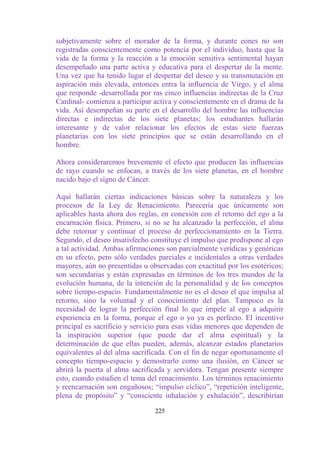 subjetivamente sobre el morador de la forma, y durante eones no son
registradas conscientemente como potencia por el individuo, hasta que la
vida de la forma y la reacción a la emoción sensitiva sentimental hayan
desempeñado una parte activa y educativa para el despertar de la mente.
Una vez que ha tenido lugar el despertar del deseo y su transmutación en
aspiración más elevada, entonces entra la influencia de Virgo, y el alma
que responde -desarrollada por ras cinco influencias indirectas de la Cruz
Cardinal- comienza a participar activa y conscientemente en el drama de la
vida. Así desempeñan su parte en el desarrollo del hombre las influencias
directas e indirectas de los siete planetas; los estudiantes hallarán
interesante y de valor relacionar los efectos de estas siete fuerzas
planetarias con los siete principios que se están desarrollando en el
hombre.

Ahora consideraremos brevemente el efecto que producen las influencias
de rayo cuando se enfocan, a través de los siete planetas, en el hombre
nacido bajo el signo de Cáncer.

Aquí hallarán ciertas indicaciones básicas sobre la naturaleza y los
procesos de la Ley de Renacimiento. Parecería que únicamente son
aplicables hasta ahora dos reglas, en conexión con el retorno del ego a la
encarnación física. Primero, si no se ha alcanzado la perfección, el alma
debe retornar y continuar el proceso de perfeccionamiento en la Tierra.
Segundo, el deseo insatisfecho constituye el impulso que predispone al ego
a tal actividad. Ambas afirmaciones son parcialmente verídicas y genéricas
en su efecto, pero sólo verdades parciales e incidentales a otras verdades
mayores, aún no presentidas u observadas con exactitud por los esotéricos;
son secundarias y están expresadas en términos de los tres mundos de la
evolución humana, de la intención de la personalidad y de los conceptos
sobre tiempo-espacio. Fundamentalmente no es el deseo el que impulsa al
retorno, sino la voluntad y el conocimiento del plan. Tampoco es la
necesidad de lograr la perfección final lo que impele al ego a adquirir
experiencia en la forma, porque el ego o yo ya es perfecto. El incentivo
principal es sacrificio y servicio para esas vidas menores que dependen de
la inspiración superior (que puede dar el alma espiritual) y la
determinación de que ellas pueden, además, alcanzar estados planetarios
equivalentes al del alma sacrificada. Con el fin de negar oportunamente el
concepto tiempo-espacio y demostrarlo como una ilusión, en Cáncer se
abrirá la puerta al alma sacrificada y servidora. Tengan presente siempre
esto, cuando estudien el tema del renacimiento. Los términos renacimiento
y reencarnación son engañosos; “impulso cíclico”, “repetición inteligente,
plena de propósito” y “consciente inhalación y exhalación”, describirían

                                225
 
