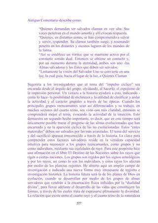 Antiguo Comentario describe como:

       “Quienes demandan ser salvados claman en voz alta. Sus
       voces penetran en el mundo amorfo y allí evocan respuesta.
       “Quienes, en distantes eones, se han comprometido a salvar
       y servir, responden. Su clamor también surge, y resonando
       penetra en los distantes y oscuros lugares de los mundos de
       la forma.
       “Así se establece un vórtice que se mantiene activo por el
       constante sonido dual. Entonces se obtiene un contacto y,
       por un momento durante la eternidad, ambos son uno -las
       Almas salvadoras y los Entes que deben ser servidos.
       “Lentamente la visión del Salvador Uno se convierte en una
       luz, la cual guía, hacia el lugar de la luz, a Quienes Claman

Sugeriría a los investigadores que el tema del “impulso cíclico” sea
encarada desde el ángulo del grupo, olvidando, al hacerlo, el espejismo de
la impresión personal. Un vistazo a la historia ayudará a esto, indicando -
como lo hace- la posibilidad de esclarecer y la utilidad de clasificar y aislar
la actividad y el carácter grupales a través de las épocas. Cuando los
principales grupos reencarnantes sean así diferenciados y su trabajo, en
muchos sectores del cuarto reino, sea visto con más claridad, entonces se
comprenderá mejor el tema, evocando la actividad de la intuición. Esto
demuestra un segundo hecho importante, es decir, que en este tiempo será
únicamente posible trazar el progreso de las almas evolucionadas que han
encarnado y no la aparición cíclica de las no evolucionadas. Estos “entes
materiales” deben ser salvados por las más avanzadas. El tema del servicio
y del sacrificio aparece irreconocido a través de la historia. La clave para
comprender estos factores salvadores reside en la venidera capacidad
intuitiva para reconocer a los grupos reencarnantes, como grupos y no
como individuos, mediante sus cualidades de rayo. Para este propósito hice
una afirmación en el libro El Destino de las Naciones sobre los rayos que
rigen a ciertas naciones. Los grupos son regidos por los signos astrológicos
y por los rayos, así como lo son los individuos, y estos rayos los afectan
por medio de los planetas regentes. He abierto aquí un amplio campo de
investigación e indicado una nueva forma muy interesante de registro e
investigación histórica. La historia futura será la de los planes de Dios en
evolución, cuando se desarrollan por medio de los grupos de almas
servidoras que vendrán a la encarnación física influidos por la “dualidad
divina”, para llevar adelante el desarrollo de las vidas que constituyen las
formas, a través de las cuales trata de expresarse plenamente la divinidad.
La relación que existe entre el cuarto rayo y el cuarto reino de la naturaleza

                                  227
 