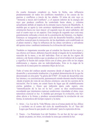 (la cuarta Jerarquía creadora) es, hasta la fecha, una influencia
predeterminante en todos los conflictos mundiales y las causas de las
guerras y conflictos a través de las edades. El tema de este rayo es
“Armonía a través del Conflicto”, y el aspecto inferior de la energía del
rayo que produce conflicto ha controlado hasta ahora, y culmina
actualmente debido al ímpetu de la entrante nueva fuerza de Shamballa. A
medida que se agota (y esto acontece rápidamente), habrá un cambio de
orientación hacia ese rayo mayor -el segundo rayo de amor-sabiduría- del
cual el cuarto rayo es un aspecto. Esta energía de segundo rayo está muy
potentemente enfocada a través de la constelación de Géminis, vía Júpiter.
Entonces se inaugurará un extenso ciclo de desarrollo benéfico, donde el
conflicto esencial para la interacción. de las dualidades será estabilizado en
el plano mental y -bajo la influencia de las almas servidoras y salvadoras
del quinto reino- cambiará totalmente la civilización del mundo.

También es importante recordar que al estudiar las fuerzas de los rayos y
sus efectos en Cáncer, debemos hacerlo desde el ángulo de la mentalidad y
reacción de la masa, y no del individuo. Éste es uno de los signos de
síntesis y de fusión relativa que se produce en el nivel inferior de la espiral
y significa la fusión del cuerpo físico con el alma, pero sólo en las etapas
embrionaria y síquica, aún no individualizadas. Ésta es la etapa de la
reacción de la masa para los entrantes Hijos de la Luz.

Todo el tema del zodíaco puede encararse desde el ángulo de la luz, su
desarrollo y acrecentada irradiación y la gradual demostración de lo que he
denominado en otra parte “la gloria del UNO”. El modo de desarrollar esta
luz interna y su exteriorización, permanecerá siendo durante mucho tiempo
-desde el punto de vista de sus efectos cósmicos- uno de los secretos de la
iniciación. Por lo tanto, no estará fuera de lugar que dé simbólicamente
ciertas palabras y frases que indicarán (para cada signo), esta
“intensificación de la luz en la luz”, como se dice esotéricamente,
recordando que intentamos expresar condiciones vinculadas al alma, cuya
naturaleza esencial es luz. A medida que prosigue la evolución, esta luz-
alma afecta a la forma y produce secuencialmente la revelación de esa
forma, la naturaleza del tiempo-espacío y la meta:

1. Aries. - La. Luz de la. Vida Misma. este es el tenue punto de luz, difuso
   y vacilante en el centro del ciclo de manifestación. Es el “faro del
   Logos que busca lo que puede ser utilizado” para la expresión divina.

2. Tauro. - La Penetrante Luz del Sendero. Es un haz de luz que surge
   desde un punto, en Aries, revelando la zona que controla la luz.

                                  228
 