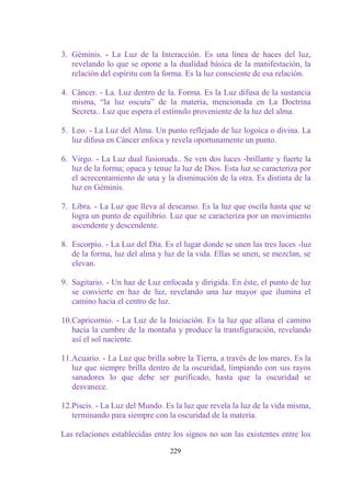 3. Géminis. - La Luz de la Interacción. Es una línea de haces del luz,
   revelando lo que se opone a la dualidad básica de la manifestación, la
   relación del espíritu con la forma. Es la luz consciente de esa relación.

4. Cáncer. - La. Luz dentro de la. Forma. Es la Luz difusa de la sustancia
   misma, “la luz oscura” de la materia, mencionada en La Doctrina
   Secreta.. Luz que espera el estímulo proveniente de la luz del alma.

5. Leo. - La Luz del Alma. Un punto reflejado de luz logoica o divina. La
   luz difusa en Cáncer enfoca y revela oportunamente un punto.

6. Virgo. - La Luz dual fusionada.. Se ven dos luces -brillante y fuerte la
   luz de la forma; opaca y tenue la luz de Dios. Esta luz se caracteriza por
   el acrecentamiento de una y la disminución de la otra. Es distinta de la
   luz en Géminis.

7. Libra. - La Luz que lleva al descanso. Es la luz que oscila hasta que se
   logra un punto de equilibrio. Luz que se caracteriza por un movimiento
   ascendente y descendente.

8. Escorpio. - La Luz del Día. Es el lugar donde se unen las tres luces -luz
   de la forma, luz del alma y luz de la vida. Ellas se unen, se mezclan, se
   elevan.

9. Sagitario. - Un haz de Luz enfocada y dirigida. En éste, el punto de luz
   se convierte en haz de luz, revelando una luz mayor que ilumina el
   camino hacia el centro de luz.

10.Capricornio. - La Luz de la Iniciación. Es la luz que allana el camino
   hacia la cumbre de la montaña y produce la transfiguración, revelando
   así el sol naciente.

11.Acuario. - La Luz que brilla sobre la Tierra, a través de los mares. Es la
   luz que siempre brilla dentro de la oscuridad, limpiando con sus rayos
   sanadores lo que debe ser purificado, hasta que la oscuridad se
   desvanece.

12.Piscis. - La Luz del Mundo. Es la luz que revela la luz de la vida misma,
   terminando para siempre con la oscuridad de la materia.

Las relaciones establecidas entre los signos no son las existentes entre los

                                 229
 
