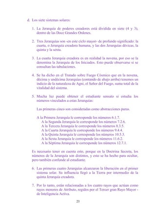 d. Los siete sistemas solares:

   1. La Jerarquía de poderes creadores está dividida en siete (4 y 3),
      dentro de las Doce Grandes Ordenes.

   2. Tres Jerarquías son -en este ciclo mayor- de profundo significado: la
      cuarta, o Jerarquía creadora humana, y las dos Jerarquías dévicas, la
      quinta y la sexta.

   3. La cuarta Jerarquía creadora es en realidad la novena, por eso se la
      denomina la Jerarquía de los Iniciados. Esto puede observarse si se
      consultan las tabulaciones.

   4. Se ha dicho en el Tratado sobre Fuego Cósmico que en la novena,
      décima y undécima Jerarquías (contando de abajo arriba) tenemos un
      indicio de la naturaleza de Agni, el Señor del Fuego, suma total de la
      vitalidad del sistema.

   5. Mucha luz puede obtener el estudiante sensato si estudia los
      números vinculados a estas Jerarquías:

      Las primeras cinco son consideradas como abstracciones puras.

      A la Primera Jerarquía le corresponde los números 6.1.7.
         A la Segunda Jerarquía le corresponde los números 7.2.6.
         A la Tercera Jerarquía le corresponde los números 8.3.5.
         A la Cuarta Jerarquía le corresponde los números 9.4.4.
         A la Quinta Jerarquía le corresponde los números 10.5.3.
         A la Sexta Jerarquía le corresponde los números 11.6.2.
         A la Séptima Jerarquía le corresponde los números 12.7.1.

   Es necesario tener en cuenta esto, porque en la Doctrina Secreta, los
   números de la Jerarquía son distintos, y esto se ha hecho para ocultar,
   pero también confunde al estudiante.

   6. Las primeras cuatro Jerarquías alcanzaron la liberación en el primer
      sistema solar. Su influencia llegó a la Tierra por intermedio de la
      quinta Jerarquía creadora.

   7. Por lo tanto, están relacionadas a los cuatro rayos que actúan como
      rayos menores de Atributo, regidos por el Tercer gran Rayo Mayor -
      de Inteligencia Activa.

                                 23
 