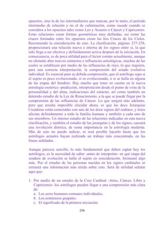 opuestos, sino la de los intermediarios que marcan, por lo tanto, el período
intermedio de relación y no el de culminación, como sucede cuando se
considera a los opuestos tales como Leo y Acuario o Cáncer y Capricornio.
Estas relaciones crean formas geométricas muy definidas, así como las
cruces formadas entre los opuestos crean las tres Cruces de los Cielos.
Recomiendo la consideración de esto. La clasificación, páginas 237-238,
proporcionará una relación nueva e interna de los signos entre sí, la que
sólo llega a ser efectiva y definidamente activa después de la iniciación. En
consecuencia, es de poca utilidad para el lector común actualmente, aunque
no obstante abre nuevos contactos e influencias astrológicas, muchas de las
cuales se establecen por medio de las influencias de rayo, lo que requiere,
para una correcta interpretación, la comprensión del estado evolutivo
individual. Es esencial para su debida comprensión, que el astrólogo sepa si
el sujeto es poco evolucionado, si es evolucionado, o si se halla en alguna
de las etapas del Sendero. Hay mucho que tener en cuenta en la nueva
astrología esotérica -predicción, interpretación desde el punto de vista de la
personalidad y del alma, indicaciones del carácter, así como también un
detenido estudio de la Ley de Renacimiento, a la que se puede llegar por la
comprensión de las influencias de Cáncer. Lo que surgirá más adelante,
pero que resulta imposible elucidar ahora, es que las doce Jerarquías
Creadoras están conectadas con uno de los doce signos del zodíaco, y éstos
afectan definidamente a toda la familia humana y también a cada uno de
sus miembros. Un intenso estudio de las relaciones indicadas en esta nueva
clasificación, y también el estudio de las jerarquías y de los signos, causará
una revolución drástica, de suma importancia en la astrología moderna.
Más de esto no puedo indicar, ni será posible hacerlo hasta que los
astrólogos actuales hayan realizado un trabajo más concentrado, en las
líneas señaladas.

Aunque parezca sencillo, lo más fundamental que deben captar hoy los
astrólogos, es la necesidad de saber -antes de interpretar- en qué etapa del
sendero de evolución se halla el sujeto en consideración. Insinuaré algo
más. Por el estudio de las personas nacidas en los signos cardinales se
extraerá una información más nítida sobre esto. Será de utilidad señalar
aquí que:

1. Por medio de un estudio de la Cruz Cardinal -Aries, Cáncer, Libra y
   Capricornio- los astrólogos pueden llegar a una comprensión más clara
   de:
   a. Los seres humanos comunes individuales.
   b. Los comienzos grupales.
   c. El significado de la primera iniciación.

                                  230
 