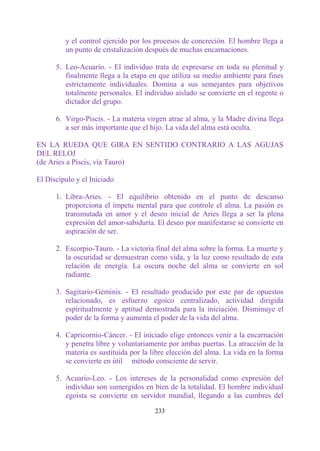 y el control ejercido por los procesos de concreción. El hombre llega a
         un punto de cristalización después de muchas encarnaciones.

      5. Leo-Acuario. - El individuo trata de expresarse en toda su plenitud y
         finalmente llega a la etapa en que utiliza su medio ambiente para fines
         estrictamente individuales. Domina a sus semejantes para objetivos
         totalmente personales. El individuo aislado se convierte en el regente o
         dictador del grupo.

      6. Virgo-Piscis. - La materia virgen atrae al alma, y la Madre divina llega
         a ser más importante que el hijo. La vida del alma está oculta.

EN LA RUEDA QUE GIRA EN SENTIDO CONTRARIO A LAS AGUJAS
DEL RELOJ
(de Aries a Piscis, vía Tauro)

El Discípulo y el Iniciado

      1. Libra-Aries. - El equilibrio obtenido en el punto de descanso
         proporciona el ímpetu mental para que controle el alma. La pasión es
         transmutada en amor y el deseo inicial de Aries llega a ser la plena
         expresión del amor-sabiduría. El deseo por manifestarse se convierte en
         aspiración de ser.

      2. Escorpio-Tauro. - La victoria final del alma sobre la forma. La muerte y
         la oscuridad se demuestran como vida, y la luz como resultado de esta
         relación de energía. La oscura noche del alma se convierte en sol
         radiante.

      3. Sagitario-Géminis. - El resultado producido por este par de opuestos
         relacionado, es esfuerzo egoico centralizado, actividad dirigida
         espiritualmente y aptitud demostrada para la iniciación. Disminuye el
         poder de la forma y aumenta el poder de la vida del alma.

      4. Capricornio-Cáncer. - El iniciado elige entonces venir a la encarnación
         y penetra libre y voluntariamente por ambas puertas. La atracción de la
         materia es sustituida por la libre elección del alma. La vida en la forma
         se convierte en útil método consciente de servir.

      5. Acuario-Leo. - Los intereses de la personalidad como expresión del
         individuo son sumergidos en bien de la totalidad. El hombre individual
         egoísta se convierte en servidor mundial, llegando a las cumbres del

                                       233
 