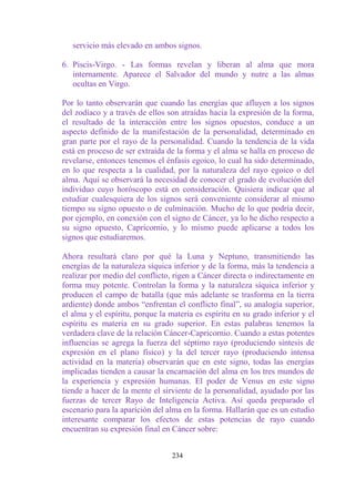 servicio más elevado en ambos signos.

6. Piscis-Virgo. - Las formas revelan y liberan al alma que mora
   internamente. Aparece el Salvador del mundo y nutre a las almas
   ocultas en Virgo.

Por lo tanto observarán que cuando las energías que afluyen a los signos
del zodíaco y a través de ellos son atraídas hacia la expresión de la forma,
el resultado de la interacción entre los signos opuestos, conduce a un
aspecto definido de la manifestación de la personalidad, determinado en
gran parte por el rayo de la personalidad. Cuando la tendencia de la vida
está en proceso de ser extraída de la forma y el alma se halla en proceso de
revelarse, entonces tenemos el énfasis egoico, lo cual ha sido determinado,
en lo que respecta a la cualidad, por la naturaleza del rayo egoico o del
alma. Aquí se observará la necesidad de conocer el grado de evolución del
individuo cuyo horóscopo está en consideración. Quisiera indicar que al
estudiar cualesquiera de los signos será conveniente considerar al mismo
tiempo su signo opuesto o de culminación. Mucho de lo que podría decir,
por ejemplo, en conexión con el signo de Cáncer, ya lo he dicho respecto a
su signo opuesto, Capricornio, y lo mismo puede aplicarse a todos los
signos que estudiaremos.

Ahora resultará claro por qué la Luna y Neptuno, transmitiendo las
energías de la naturaleza síquica inferior y de la forma, más la tendencia a
realizar por medio del conflicto, rigen a Cáncer directa o indirectamente en
forma muy potente. Controlan la forma y la naturaleza síquica inferior y
producen el campo de batalla (que más adelante se trasforma en la tierra
ardiente) donde ambos “enfrentan el conflicto final”, su analogía superior,
el alma y el espíritu, porque la materia es espíritu en su grado inferior y el
espíritu es materia en su grado superior. En estas palabras tenemos la
verdadera clave de la relación Cáncer-Capricornio. Cuando a estas potentes
influencias se agrega la fuerza del séptimo rayo (produciendo síntesis de
expresión en el plano físico) y la del tercer rayo (produciendo intensa
actividad en la materia) observarán que en este signo, todas las energías
implicadas tienden a causar la encarnación del alma en los tres mundos de
la experiencia y expresión humanas. El poder de Venus en este signo
tiende a hacer de la mente el sirviente de la personalidad, ayudado por las
fuerzas de tercer Rayo de Inteligencia Activa. Así queda preparado el
escenario para la aparición del alma en la forma. Hallarán que es un estudio
interesante comparar los efectos de estas potencias de rayo cuando
encuentran su expresión final en Cáncer sobre:


                                  234
 
