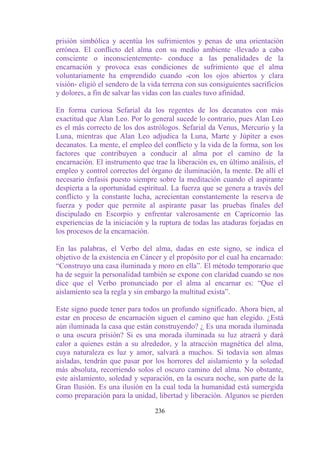 prisión simbólica y acentúa los sufrimientos y penas de una orientación
errónea. El conflicto del alma con su medio ambiente -llevado a cabo
consciente o inconscientemente- conduce a las penalidades de la
encarnación y provoca esas condiciones de sufrimiento que el alma
voluntariamente ha emprendido cuando -con los ojos abiertos y clara
visión- eligió el sendero de la vida terrena con sus consiguientes sacrificios
y dolores, a fin de salvar las vidas con las cuales tuvo afinidad.

En forma curiosa Sefarial da los regentes de los decanatos con más
exactitud que Alan Leo. Por lo general sucede lo contrario, pues Alan Leo
es el más correcto de los dos astrólogos. Sefarial da Venus, Mercurio y la
Luna, mientras que Alan Leo adjudica la Luna, Marte y Júpiter a esos
decanatos. La mente, el empleo del conflicto y la vida de la forma, son los
factores que contribuyen a conducir al alma por el camino de la
encarnación. El instrumento que trae la liberación es, en último análisis, el
empleo y control correctos del órgano de iluminación, la mente. De allí el
necesario énfasis puesto siempre sobre la meditación cuando el aspirante
despierta a la oportunidad espiritual. La fuerza que se genera a través del
conflicto y la constante lucha, acrecientan constantemente la reserva de
fuerza y poder que permite al aspirante pasar las pruebas finales del
discipulado en Escorpio y enfrentar valerosamente en Capricornio las
experiencias de la iniciación y la ruptura de todas las ataduras forjadas en
los procesos de la encarnación.

En las palabras, el Verbo del alma, dadas en este signo, se indica el
objetivo de la existencia en Cáncer y el propósito por el cual ha encarnado:
“Construyo una casa iluminada y moro en ella”. El método temporario que
ha de seguir la personalidad también se expone con claridad cuando se nos
dice que el Verbo pronunciado por el alma al encarnar es: “Que el
aislamiento sea la regla y sin embargo la multitud exista”.

Este signo puede tener para todos un profundo significado. Ahora bien, al
estar en proceso de encarnación siguen el camino que han elegido. ¿Está
aún iluminada la casa que están construyendo? ¿ Es una morada iluminada
o una oscura prisión? Si es una morada iluminada su luz atraerá y dará
calor a quienes están a su alrededor, y la atracción magnética del alma,
cuya naturaleza es luz y amor, salvará a muchos. Si todavía son almas
aisladas, tendrán que pasar por los horrores del aislamiento y la soledad
más absoluta, recorriendo solos el oscuro camino del alma. No obstante,
este aislamiento, soledad y separación, en la oscura noche, son parte de la
Gran Ilusión. Es una ilusión en la cual toda la humanidad está sumergida
como preparación para la unidad, libertad y liberación. Algunos se pierden

                                  236
 