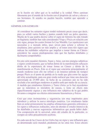 en la ilusión sin saber qué es la realidad y la verdad. Otros caminan
    libremente por el mundo de la ilusión con el propósito de salvar y elevar a
    sus hermanos. Si ustedes no pueden hacerlo, tendrán que aprender a
    caminar.

GÉMINIS, LOS GEMELOS

    Al considerar los restantes signos tendré realmente pocas cosas que decir,
    pues ya señalé varios hechos y puntos cuando traté sus polos opuestos.
    Mucho de lo que podría decirse sobre el signo de Géminis ha sido tratado
    en Sagitario; también han sido considerados Virgo y Piscis en relación con
    este signo, porque los cuatro forman la Cruz Mutable. Las repeticiones son
    necesarias y a menudo útiles, pues sirven para aclarar y reforzar la
    enseñanza; pero quisiera ser más amplio y -al tratar estos tres signos que
    indican las realidades subjetivas que impelen a tomar forma en Cáncer-
    considerar las causas predisponentes más que los hechos detallados y
    fácilmente comprobables

    En este ciclo mundial, Géminis, Tauro y Aries, son tres energías subjetivas
    o signos condicionantes, que se hallan detrás de la manifestación subyacen
    detrás de la experiencia de tomar forma en Cáncer y detrás de la
    manifestación en Piscis. Éste es el signo que concierne principalmente al
    mundo moderno (con ello me refiero a un inmenso período de tiempo)
    porque Piscis es el punto de partida en la rueda que gira como las agujas
    del reloj actualmente, para esa gran ronda zodiacal que tiene una duración
    aproximada de 25.000 años -la fecha de su comienzo aún no ha sido
    revelada a los astrólogos modernos ni podría serIo por medio de su ciencia.
    A medida que estudiamos Géminis y Tauro (Aries ya lo fue) recordemos
    que su naturaleza es iniciadora de causas, y tiene un efecto más
    específicamente síquico y una influencia más subjetiva de lo que podría
    llevarnos a imaginar sus efectos estrictamente fenoménicos y físicos.

    Creo que estas insinuaciones y sugerencias son muy importantes para
    introducir y utilizar la nueva astrología esotérica. Los estudiantes harán
    bien en aislar primeramente las amplias afirmaciones generales referentes a
    los signos e influencias zodiacales, antes de abordar el estudio intensivo de
    las detalladas y nuevas sugerencias informativas que pueda haber dado.
    Una comprensión de lo universal, antes del estudio de lo particular, es
    siempre un sabio procedimiento ocultista.

    En cada una de las Cruces de los Cielos hay un signo y una influencia que,
    en determinado ciclo mundial, predomina en las otras tres. Estos efectos

                                     237
 