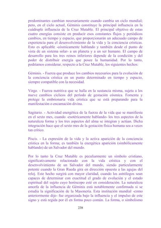 predominantes cambian necesariamente cuando cambia un ciclo mundial;
pero, en el ciclo actual, Géminis constituye la principal influencia en la
cuádruple influencia de la Cruz Mutable. El principal objetivo de estas
cuatro energías consiste en producir esos constantes flujos y periódicos
cambios, en tiempo y espacio, que proporcionarán un adecuado campo de
experiencia para el desenvolvimiento de la vida y la conciencia crísticas.
Esto es aplicable -cósmicamente hablando y también desde el punto de
vista de un sistema solar- a un planeta y a un ser humano. El campo de
desarrollo para los tres reinos inferiores depende de la condición y del
poder de distribuir energía que posee la humanidad. Por lo tanto,
podríamos considerar, respecto a la Cruz Mutable, los siguientes hechos:

Géminis. - Fuerza que produce los cambios necesarios para la evolución de
la conciencia crística en un punto determinado en tiempo y espacio,
siempre compatible con la necesidad.

Virgo. - Fuerza nutritiva que se halla en la sustancia misma, sujeta a los
nueve cambios cíclicos del período de gestación cósmica. Fomenta y
protege la embrionaria vida crística que se está preparando para la
manifestación o encarnación divina.

Sagitario. - Actividad energética de la fuerza de la vida que se manifiesta
en el sexto mes, cuando -esotéricamente hablando- los tres aspectos de la
naturaleza forma y los tres aspectos del alma se integran y actúan. Dicha
integración hace que el sexto mes de la gestación física humana sea a veces
tan crítico.

Piscis. - La expresión de la vida y la activa aparición de la conciencia
crística en la forma; es también la energética aparición (simbólicamente
hablando) de un Salvador del mundo.

Por lo tanto la Cruz Mutable es peculiarmente un símbolo cristiano,
significativamente relacionado con la vida crística y con el
desenvolvimiento de un Salvador del mundo, siendo particularmente
potente cuando la Gran Rueda gira en dirección opuesta a las agujas del
reloj. Este hecho surgirá con mayor claridad, cuando los astrólogos sean
capaces de determinar con exactitud el grado de evolución y el estado
espiritual del sujeto cuyo horóscopo esté en consideración. La naturaleza
amorfa de la influencia de Géminis está notablemente confirmada si se
estudia la significación de la Masonería. Esta institución mundial -como
anteriormente dije- fue organizada bajo la influencia y el impulso de este
signo y está regida por él en forma poco común. La forma, o simbolismo

                                238
 