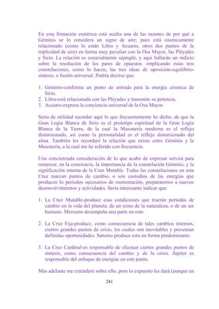 En esta firmación esotérica está oculta una de las razones de por qué a
Géminis se lo considera un signo de aire; pues está cósmicamente
relacionado (como lo están Libra y Acuario, otros dos puntos de la
triplicidad de aire) en forma muy peculiar con la Osa Mayor, las Pléyades
y Sirio. La relación es esencialmente séptuple, y aquí hallarán un indicio
sobre la resolución de los pares de opuestos -implicando estas tres
constelaciones, como lo hacen, las tres ideas de oposición-equilibrio-
síntesis, o fusión universal. Podría decirse que:

1. Géminis-conforma un punto de entrada para la energía cósmica de
   Sirio.
2. Libra-está relacionada con las Pléyades y transmite su potencia.
3. Acuario-expresa la conciencia universal de la Osa Mayor.

Sería de utilidad recordar aquí lo que frecuentemente he dicho, de que la
Gran Logia Blanca de Sirio es el prototipo espiritual de la Gran Logia
Blanca de la Tierra, de la cual la Masonería moderna es el reflejo
distorsionado, así como la personalidad es el reflejo distorsionado del
alma. También les recordaré la relación que existe entre Géminis y la
Masonería, a la cual me he referido con frecuencia.

Una concienzuda consideración de lo que acabo de expresar servirá para
remarcar, en la conciencia, la importancia de la constelación Géminis, y la
significación interna de la Cruz Mutable. Todas las constelaciones en esta
Cruz marcan puntos de cambio, o son custodios de las energías que
producen lo períodos necesarios de reorientación, preparatorios a nuevos
desenvolvimientos y actividades. Sería interesante indicar que:

1. La Cruz Mutable-produce esas condiciones que traerán períodos de
   cambio en la vida del planeta, de un reino de la naturaleza, o de un ser
   humano. Mercurio desempeña una parte en esto.

2. La Cruz Fija-produce, como consecuencia de tales cambios internos,
   ciertos grandes puntos de crisis, los cuales son inevitables y presentan
   definidas oportunidades. Saturno produce esto en forma predominante.

3. La Cruz Cardinal-es responsable de efectuar ciertos grandes puntos de
   síntesis, como consecuencia del cambio y de la crisis. Júpiter es
   responsable del enfoque de energías en este punto.

Más adelante me extenderé sobre ello, pero lo expuesto les dará (aunque en

                                241
 