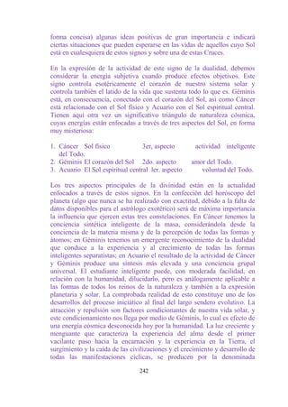forma concisa) algunas ideas positivas de gran importancia e indicará
ciertas situaciones que pueden esperarse en las vidas de aquellos cuyo Sol
está en cualesquiera de estos signos y sobre una de estas Cruces.

En la expresión de la actividad de este signo de la dualidad, debemos
considerar la energía subjetiva cuando produce efectos objetivos. Este
signo controla esotéricamente el corazón de nuestro sistema solar y
controla también el latido de la vida que sustenta todo lo que es. Géminis
está, en consecuencia, conectado con el corazón del Sol, así como Cáncer
está relacionado con el Sol físico y Acuario con el Sol espiritual central.
Tienen aquí otra vez un significativo triángulo de naturaleza cósmica,
cuyas energías están enfocadas a través de tres aspectos del Sol, en forma
muy misteriosa:

1. Cáncer Sol físico              3er, aspecto        actividad inteligente
   del Todo.
2. Géminis El corazón del Sol 2do. aspecto           amor del Todo.
3. Acuario El Sol espiritual central ler. aspecto       voluntad del Todo.

Los tres aspectos principales de la divinidad están en la actualidad
enfocados a través de estos signos. En la confección del horóscopo del
planeta (algo que nunca se ha realizado con exactitud, debido a la falta de
datos disponibles para el astrólogo exotérico) será de máxima importancia
la influencia que ejercen estas tres constelaciones. En Cáncer tenemos la
conciencia sintética inteligente de la masa, considerándola desde la
conciencia de la materia misma y de la percepción de todas las formas y
átomos; en Géminis tenemos un emergente reconocimiento de la dualidad
que conduce a la experiencia y al crecimiento de todas las formas
inteligentes separatistas; en Acuario el resultado de la actividad de Cáncer
y Géminis produce una síntesis más elevada y una conciencia grupal
universal. El estudiante inteligente puede, con moderada facilidad, en
relación con la humanidad, dilucidarlo, pero es análogamente aplicable a
las formas de todos los reinos de la naturaleza y también a la expresión
planetaria y solar. La comprobada realidad de esto constituye uno de los
desarrollos del proceso iniciático al final del largo sendero evolutivo. La
atracción y repulsión son factores condicionantes de nuestra vida solar, y
este condicionamiento nos llega por medio de Géminis, lo cual es efecto de
una energía cósmica desconocida hoy por la humanidad. La luz creciente y
menguante que caracteriza la experiencia del alma desde el primer
vacilante paso hacia la encarnación y la experiencia en la Tierra, el
surgimiento y la caída de las civilizaciones y el crecimiento y desarrollo de
todas las manifestaciones cíclicas, se producen por la denominada

                                 242
 