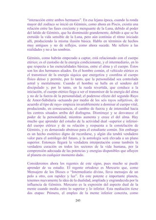 “interacción entre ambos hermanos”. En esa lejana época, cuando la ronda
mayor del zodíaco se inició en Géminis, como ahora en Piscis, existía una
relación entre las fases creciente y menguante de la Luna, debido al poder
del latido de Géminis, que ha disminuido grandemente, debido a que se ha
extraído la vida sensible de la Luna, pero aún continúa el ritmo iniciado
allí, produciendo la misma ilusión básica. Hablo en términos de hechos
muy antiguos y no de reflejos, como ahora sucede. Me refiero a las
realidades y no a las sombras.

Géminis, como habrán empezado a captar, está relacionado con el cuerpo
etérico; es el custodio de la energía condicionante, y el intermediario, en lo
que respecta a las esencialidades básicas, entre el alma y el cuerpo. Éstos
son los dos hermanos aliados. En el hombre común, el vehículo etérico es
el transmisor de la energía síquica que energetiza y coordina al cuerpo
físico denso y permite, por lo tanto, que la personalidad sea controlada
astral y mentalmente. Cuando el hombre se halla en el sendero del
discipulado y, por lo tanto, en la rueda revertida, que conduce a la
iniciación, el cuerpo etérico llega a ser el transmisor de la energía del alma
y no de la fuerza de la personalidad; el poderoso efecto del segundo Rayo
de Amor-Sabiduría -actuando por medio de los seis rayos subjetivos, de
acuerdo al tipo de rayo- empieza invariablemente a dominar al cuerpo vital,
produciendo, en consecuencia, el cambio de fuerza y de intensidad hacia
los centros situados arriba del diafragma. Disminuye y se desvanece el
poder de la personalidad, mientras aumenta y crece el del alma. Hay
mucho que aprender del estudio de la actividad dual -superior e inferior-
del cuerpo etérico y de su relación y respuesta a la constelación de
Géminis, y es demasiado abstruso para el estudiante común. Sin embargo
es un hecho esotérico digno de recordarse, y algún día tendrá verdadero
valor para el astrólogo del futuro, y la astrología será elevada a un plano
superior. Entonces llegará la verdadera interpretación como también la
verdadera curación en todos los sectores de la vida humana, por la
comprensión adecuada de las potencias y energías disponibles que afluyen
al planeta en cualquier momento dado.

Consideremos ahora los regentes de este signo, pues mucho se puede
aprender de su estudio. El regente ortodoxo es Mercurio que, como
Mensajero de los Dioses o “Intermediario divino, lleva mensajes de un
polo a otro, con rapidez y luz”. En este potente e importante planeta,
tenemos nuevamente la idea de la dualidad, ampliada y engrandecida por la
influencia de Géminis. Mercurio es la expresión del aspecto dual de la
mente cuando media entre lo superior y lo inferior. Esta mediación tiene
dos etapas: Primero, el empleo de la mente inferior concreta, como

                                  243
 