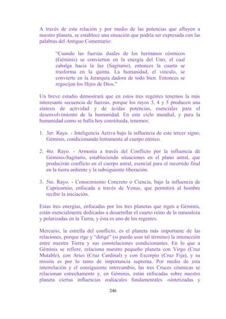 A través de esta relación y por medio de las potencias que afluyen a
nuestro planeta, se establece una situación que podría ser expresada con las
palabras del Antiguo Comentario:

       “Cuando las fuerzas duales de los hermanos cósmicos
       (Géminis) se convierten en la energía del Uno, el cual
       cabalga hacia la luz (Sagitario), entonces la cuarta se
       trasforma en la quinta. La humanidad, el vínculo, se
       convierte en la Jerarquía dadora de todo bien. Entonces se
       regocijan los Hijos de Dios.”

Un breve estudio demostrará que en estos tres regentes tenemos la más
interesante secuencia de fuerzas, porque los rayos 3, 4 y 5 producen una
síntesis de actividad y de ávidas potencias, esenciales para el
desenvolvimiento de la humanidad. En este ciclo mundial, y para la
humanidad como se halla hoy constituida, tenemos:

1. 3er. Rayo. - Inteligencia Activa bajo la influencia de este tercer signo,
   Géminis, condicionando lentamente al cuerpo etérico.

2. 4to. Rayo. - Armonía a través del Conflicto por la influencia de
   Géminis-Sagitario, estableciendo situaciones en el plano astral, que
   producirán conflicto en el cuerpo astral, esencial para el recorrido final
   en la tierra ardiente y la subsiguiente liberación.

3. 5to. Rayo. - Conocimiento Concreto o Ciencia, bajo la influencia de
   Capricornio, enfocada a través de Venus, que permitirá al hombre
   recibir la iniciación.

Estas tres energías, enfocadas por los tres planetas que rigen a Géminis,
están esencialmente dedicadas a desarrollar el cuarto reino de la naturaleza
y polarizadas en la Tierra, y ésta es uno de los regentes.

Mercurio, la estrella del conflicto, es el planeta más importante de las
relaciones, porque rige y “dirige” (si puedo usar tal término) la interacción
entre nuestra Tierra y sus constelaciones condicionantes. En lo que a
Géminis se refiere, relaciona nuestro pequeño planeta con Virgo (Cruz
Mutable), con Aries (Cruz Cardinal) y con Escorpio (Cruz Fija), y su
misión es por lo tanto de importancia suprema. Por medio de esta
interrelación y el consiguiente intercambio, las tres Cruces cósmicas se
relacionan estrechamente y, en Géminis, están enfocadas sobre nuestro
planeta ciertas influencias zodiacales fundamentales -sintetizadas y

                                 246
 