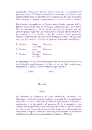 coordinadas. Esto produce tensión, acción y reacción, y esa condición de
grandes luchas y dificultades, características de nuestra vida planetaria, que
eventualmente traerá el despertar de la humanidad a la plena conciencia
planetaria y, en el caso del Logos planetario, a la plena conciencia cósmica.

Este efecto es muy poderoso en Géminis porque los dos brazos de la Cruz
Mutable están relacionados de este modo, y el resultado de la actividad de
Mercurio, cuando rige a Géminis, es para producir una constante atracción
entre los pares de opuestos; en Virgo produce la lucha interna entre el no-
yo exotérico y el yo esotérico, entre la conciencia forma (planetaria,
humana y subhumana) y el alma dentro de todas las formas. Al considerar
este tema deberán tener en cuenta las siguientes formaciones astrológicas:

1. Géminis         Virgo      Mercurio
                   La Tierra.
2. Géminis         Aries      Mercurio
                   La Tierra.
3. Géminis         Escorpio Mercurio
                   La Tierra.

La importancia de estas tres formaciones está basada en el hecho de que
son triángulos condicionantes, con las energías de dos constelaciones
enfocadas en la Tierra, a través de Mercurio, por ejemplo:

             Géminis                    Aries




                         Mercurio


                         la Tierra

Las potencias de Géminis y de Aries, introducidas en nuestra vida
planetaria a través de Mercurio, enfocan la energía de la condicionante
voluntad de ser en la Tierra, produciendo comienzos iniciales como el de la
encarnación, y la iniciación o el comienzo de la organización, como
también de los organismos. Debe recordarse que existe la voluntad de estar
en la forma y la voluntad de liberarnos de la forma; pero estos aspectos de
la voluntad se logran a través del conflicto y la interacción, de lo cual son
símbolos eternos las respectivas energías de Géminis y Mercurio.

                                  247
 