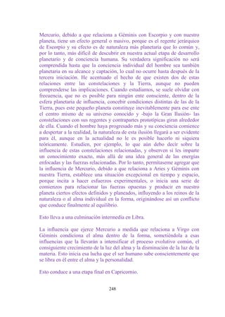 Mercurio, debido a que relaciona a Géminis con Escorpio y con nuestro
planeta, tiene un efecto general o masivo, porque es el regente jerárquico
de Escorpio y su efecto es de naturaleza más planetaria que lo común y,
por lo tanto, más difícil de descubrir en nuestra actual etapa de desarrollo
planetario y de conciencia humana. Su verdadera significación no será
comprendida hasta que la conciencia individual del hombre sea también
planetaria en su alcance y captación, lo cual no ocurre hasta después de la
tercera iniciación. He acentuado el hecho de que existen dos de estas
relaciones entre las constelaciones y la Tierra, aunque no pueden
comprenderse las implicaciones. Cuando estudiamos, se suele olvidar con
frecuencia, que no es posible para ningún ente consciente, dentro de la
esfera planetaria de influencia, concebir condiciones distintas de las de la
Tierra, pues este pequeño planeta constituye inevitablemente para ese ente
el centro mismo de su universo conocido y -bajo la Gran Ilusión- las
constelaciones con sus regentes y contrapartes prototípicas giran alrededor
de ella. Cuando el hombre haya progresado más y su conciencia comience
a despertar a la realidad, la naturaleza de esta ilusión llegará a ser evidente
para él, aunque en la actualidad no le es posible hacerlo ni siquiera
teóricamente. Estudien, por ejemplo, lo que aún debo decir sobre la
influencia de estas constelaciones relacionadas, y observen si les imparte
un conocimiento exacto, más allá de una idea general de las energías
enfocadas y las fuerzas relacionadas. Por lo tanto, permítaseme agregar que
la influencia de Mercurio, debido a que relaciona a Aries y Géminis con
nuestra Tierra, establece una situación excepcional en tiempo y espacio,
porque incita a hacer esfuerzos experimentales, o inicia una serie de
comienzos para relacionar las fuerzas opuestas y producir en nuestro
planeta ciertos efectos definidos y planeados, influyendo a los reinos de la
naturaleza o al alma individual en la forma, originándose así un conflicto
que conduce finalmente al equilibrio.

Esto lleva a una culminación intermedia en Libra.

La influencia que ejerce Mercurio a medida que relaciona a Virgo con
Géminis condiciona el alma dentro de la forma, sometiéndola a esas
influencias que la llevarán a intensificar el proceso evolutivo común, el
consiguiente crecimiento de la luz del alma y la disminución de la luz de la
materia. Esto inicia esa lucha que el ser humano sabe conscientemente que
se libra en él entre el alma y la personalidad.

Esto conduce a una etapa final en Capricornio.


                                  248
 