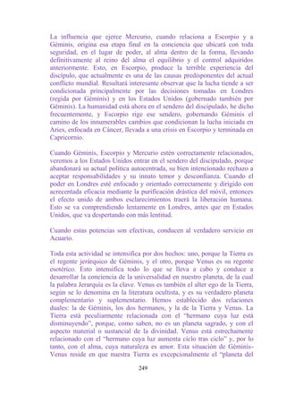 La influencia que ejerce Mercurio, cuando relaciona a Escorpio y a
Géminis, origina esa etapa final en la conciencia que ubicará con toda
seguridad, en el lugar de poder, al alma dentro de la forma, llevando
definitivamente al reino del alma el equilibrio y el control adquiridos
anteriormente. Esto, en Escorpio, produce la terrible experiencia del
discípulo, que actualmente es una de las causas predisponentes del actual
conflicto mundial. Resultará interesante observar que la lucha tiende a ser
condicionada principalmente por las decisiones tomadas en Londres
(regida por Géminis) y en los Estados Unidos (gobernado también por
Géminis). La humanidad está ahora en el sendero del discipulado, he dicho
frecuentemente, y Escorpio rige ese sendero, gobernando Géminis el
camino de los innumerables cambios que condicionan la lucha iniciada en
Aries, enfocada en Cáncer, llevada a una crisis en Escorpio y terminada en
Capricornio.

Cuando Géminis, Escorpio y Mercurio estén correctamente relacionados,
veremos a los Estados Unidos entrar en el sendero del discipulado, porque
abandonará su actual política autocentrada, su bien intencionado rechazo a
aceptar responsabilidades y su innato temor y desconfianza. Cuando el
poder en Londres esté enfocado y orientado correctamente y dirigido con
acrecentada eficacia mediante la purificación drástica del móvil, entonces
el efecto unido de ambos esclarecimientos traerá la liberación humana.
Esto se va comprendiendo lentamente en Londres, antes que en Estados
Unidos, que va despertando con más lentitud.

Cuando estas potencias son efectivas, conducen al verdadero servicio en
Acuario.

Toda esta actividad se intensifica por dos hechos: uno, porque la Tierra es
el regente jerárquico de Géminis, y el otro, porque Venus es su regente
esotérico. Esto intensifica todo lo que se lleva a cabo y conduce a
desarrollar la conciencia de la universalidad en nuestro planeta, de la cual
la palabra Jerarquía es la clave. Venus es también el alter ego de la Tierra,
según se lo denomina en la literatura ocultista, y es su verdadero planeta
complementario y suplementario. Hemos establecido dos relaciones
duales: la de Géminis, los dos hermanos, y la de la Tierra y Venus. La
Tierra está peculiarmente relacionada con el “hermano cuya luz está
disminuyendo”, porque, como saben, no es un planeta sagrado, y con el
aspecto material o sustancial de la divinidad. Venus está estrechamente
relacionado con el “hermano cuya luz aumenta ciclo tras ciclo” y, por lo
tanto, con el alma, cuya naturaleza es amor. Esta situación de Géminis-
Venus reside en que nuestra Tierra es excepcionalmente el “planeta del

                                 249
 
