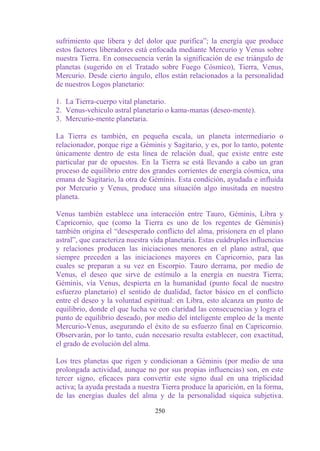 sufrimiento que libera y del dolor que purifica”; la energía que produce
estos factores liberadores está enfocada mediante Mercurio y Venus sobre
nuestra Tierra. En consecuencia verán la significación de ese triángulo de
planetas (sugerido en el Tratado sobre Fuego Cósmico), Tierra, Venus,
Mercurio. Desde cierto ángulo, ellos están relacionados a la personalidad
de nuestros Logos planetario:

1. La Tierra-cuerpo vital planetario.
2. Venus-vehiculo astral planetario o kama-manas (deseo-mente).
3. Mercurio-mente planetaria.

La Tierra es también, en pequeña escala, un planeta intermediario o
relacionador, porque rige a Géminis y Sagitario, y es, por lo tanto, potente
únicamente dentro de esta línea de relación dual, que existe entre este
particular par de opuestos. En la Tierra se está llevando a cabo un gran
proceso de equilibrio entre dos grandes corrientes de energía cósmica, una
emana de Sagitario, la otra de Géminis. Esta condición, ayudada e influida
por Mercurio y Venus, produce una situación algo inusitada en nuestro
planeta.

Venus también establece una interacción entre Tauro, Géminis, Libra y
Capricornio, que (como la Tierra es uno de los regentes de Géminis)
también origina el “desesperado conflicto del alma, prisionera en el plano
astral”, que caracteriza nuestra vida planetaria. Estas cuádruples influencias
y relaciones producen las iniciaciones menores en el plano astral, que
siempre preceden a las iniciaciones mayores en Capricornio, para las
cuales se preparan a su vez en Escorpio. Tauro derrama, por medio de
Venus, el deseo que sirve de estímulo a la energía en nuestra Tierra;
Géminis, vía Venus, despierta en la humanidad (punto focal de nuestro
esfuerzo planetario) el sentido de dualidad, factor básico en el conflicto
entre el deseo y la voluntad espiritual: en Libra, esto alcanza un punto de
equilibrio, donde el que lucha ve con claridad las consecuencias y logra el
punto de equilibrio deseado, por medio del inteligente empleo de la mente
Mercurio-Venus, asegurando el éxito de su esfuerzo final en Capricornio.
Observarán, por lo tanto, cuán necesario resulta establecer, con exactitud,
el grado de evolución del alma.

Los tres planetas que rigen y condicionan a Géminis (por medio de una
prolongada actividad, aunque no por sus propias influencias) son, en este
tercer signo, eficaces para convertir este signo dual en una triplicidad
activa; la ayuda prestada a nuestra Tierra produce la aparición, en la forma,
de las energías duales del alma y de la personalidad síquica subjetiva.

                                  250
 