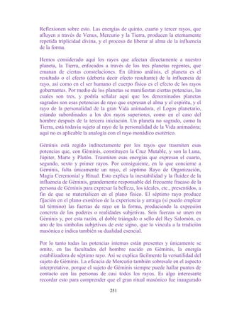 Reflexionen sobre esto. Las energías de quinto, cuarto y tercer rayos, que
afluyen a través de Venus, Mercurio y la Tierra, producen la eternamente
repetida triplicidad divina, y el proceso de liberar al alma de la influencia
de la forma.

Hemos considerado aquí los rayos que afectan directamente a nuestro
planeta, la Tierra, enfocados a través de los tres planetas regentes, que
emanan de ciertas constelaciones. En último análisis, el planeta es el
resultado o el efecto (debería decir efecto resultante) de la influencia de
rayo, así como en el ser humano el cuerpo físico es el efecto de los rayos
gobernantes. Por medio de los planetas se manifiestan ciertas potencias, las
cuales son tres, y podría señalar aquí que los denominados planetas
sagrados son esas potencias de rayo que expresan el alma y el espíritu, y el
rayo de la personalidad de la gran Vida animadora, el Logos planetario,
estando subordinados a los dos rayos superiores, como en el caso del
hombre después de la tercera iniciación. Un planeta no sagrado, como la
Tierra, está todavía sujeto al rayo de la personalidad de la Vida animadora;
aquí no es aplicable la analogía con el rayo monádico esotérico.

Géminis está regido indirectamente por los rayos que trasmiten esas
potencias que, con Géminis, constituyen la Cruz Mutable, y son la Luna,
Júpiter, Marte y Plutón. Trasmiten esas energías que expresan el cuarto,
segundo, sexto y primer rayos. Por consiguiente, en lo que concierne a
Géminis, falta únicamente un rayo, el séptimo Rayo de Organización,
Magia Ceremonial y Ritual. Esto explica la inestabilidad y la fluidez de la
influencia de Géminis, grandemente responsable del frecuente fracaso de la
persona de Géminis para expresar la belleza, los ideales, etc., presentidos, a
fin de que se materialicen en el plano físico. El séptimo rayo produce
fijación en el plano exotérico de la experiencia y arraiga (si puedo emplear
tal término) las fuerzas de rayo en la forma, produciendo la expresión
concreta de los poderes o realidades subjetivas. Seis fuerzas se unen en
Géminis y, por esta razón, el doble triángulo o sello del Rey Salomón, es
uno de los símbolos subjetivos de este signo, que lo vincula a la tradición
masónica e indica también su dualidad esencial.

Por lo tanto todas las potencias internas están presentes y únicamente se
omite, en las facultades del hombre nacido en Géminis, la energía
estabilizadora de séptimo rayo. Así se explica fácilmente la versatilidad del
sujeto de Géminis. La eficacia de Mercurio también sobresale en el aspecto
interpretativo, porque el sujeto de Géminis siempre puede hallar puntos de
contacto con las personas de casi todos los rayos. Es algo interesante
recordar esto para comprender que el gran ritual masónico fue inaugurado

                                  251
 