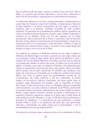bajo la influencia de este signo, aunque se omitió el rayo del ritual. Ello se
debió a la reacción que provoca oposición y, por lo tanto, interacción y
lucha. De allí las pruebas y experiencias en el procedimiento masónico.

La influencia indirecta de la Luna, cuando personifica simbólicamente el
cuarto Rayo de Armonía a través del Conflicto, le proporciona a Mercurio
la dual tendencia a la lucha, característica de este signo, y además la
tendencia dual a la armonía, resultado inevitable de todo conflicto
espiritual. En conexión con la dualidad del conflicto, deberá recordarse que
existe un conflicto durante el proceso evolutivo, que conduce finalmente al
conflicto en el Sendero. Éstos son los dos aspectos de la lucha:
inconsciente, bajo la dirección de la forma, o consciente, bajo la dirección
del alma. Exige además la armonización de la personalidad y el logro de su
integración; esto es la consecuencia o meta del primer conflicto y luego la
obtención de la armonía entre el alma y la forma. En las etapas finales del
Sendero se llega a esto a través de la lucha.

Así también se evidencia el dualismo esencial de este signo. Cuando la
influencia de Júpiter llega a ser fuerte y poderosa en este signo, indica que
es un iniciado y señala el logro rápido “de la síntesis del dualismo”, alma y
espíritu. Por la actividad de Mercurio, el hombre cuyo Sol está en Géminis
es ayudado para obtener la síntesis del alma y la forma; por la actividad de
Júpiter, el hombre cuyo signo ascendente es Géminis, está capacitado para
obtener la integración consciente del alma y del espíritu. Observen ambos
puntos porque son de gran significado. El conflicto que producen estas
etapas de conciencia es fomentado por la influencia indirecta del planeta
Marte, que lleva la guerra hasta las profundidades mismas de las
circunstancias, del medio ambiente y del ser, confiriendo, al mismo
tiempo, tal devoción al objetivo visualizado -tal como puede verse en
cualquier etapa determinada del Sendero-, que es imposible el fracaso
final. Hacia el final del proceso evolutivo el discípulo empieza a responder
conscientemente a la cuarta influencia indirecta -la de Plutón, produciendo
la muerte de todos los factores obstruyentes y de cuanto impide la síntesis.
Plutón, cuando afecta a Géminis, produce la muerte o finalización de la
naturaleza instintiva separatista, porque es el factor que se halla detrás de
todo dualismo, siendo inherente a lo que La Doctrina Secreta denomina el
principio de “ahankara”, o la percepción del ego separatista y aislado;
durante eones es hostil a la aspiración del alma que está aprisionada,
enfocada o identificada con algún aspecto de la personalidad, o con la
personalidad misma en una etapa posterior.

Al analizar los distintos signos zodiacales casi no he considerado el efecto

                                  252
 