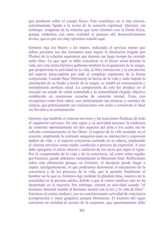 que producen sobre el cuerpo físico. Esto constituye en si una ciencia,
estrechamente ligada a la teoría de la curación espiritual. Quisiera, sin
embargo, ocuparme de la relación que tiene Géminis con la forma física,
porque simboliza con tanta realidad el proceso del desenvolvimiento
divino, que es por eso muy oportuno tratarlo aquí.

Géminis rige los brazos y las manos, indicando el servicio mutuo que
deben prestarse los dos hermanos para lograr la disolución (regido por
Plutón) de la relación separatista que durante tan largo tiempo ha existido
entre ellos. Lo que aquí se debe considerar es el factor salud durante la
vida; por esta razón Géminis gobierna también la oxigenación de la sangre,
que proporciona la actividad en la vida, la libre interacción y la circulación
del aspecto alma-espíritu por todo el complejo organismo de la forma
corporizada. Cuando fluye libremente la fuerza de la vida y nada impide la
circulación de su fluido a través de la sangre, se tendrá en consecuencia y
normalmente perfecta salud. La comprensión de esta ley produce en el
iniciado un estado de salud controlada y la inmortalidad elegida, objetivo
establecido en numerosas escuelas de curación mental. Éstas (sin
excepción) como bien saben, son estrictamente tan místicas y carentes de
ciencia, que prácticamente sus realizaciones son nulas o conservan el ideal
sin llevarlo a su consumación.

Géminis rige también el sistema nervioso y las reacciones fluídicas de todo
el organismo nervioso. En este signo y su actividad tenemos la tendencia
de controlar oportunamente los dos aspectos del alma a los cuales me he
referido constantemente en los libros: el aspecto de la vida asentado en el
corazón, empleando la corriente sanguínea para su interacción y expresión
dadora de vida, y el aspecto conciencia asentado en la cabeza, empleando
el sistema nervioso como modo, condición o proceso de expresión. A esto
debe agregarse el efecto directo e indirecto de los rayos que rigen el signo.
Por la comprensión de la vida y de la conciencia, tal como están regidas
por Géminis, puede obtenerse mentalmente la liberación final. Reflexionen
sobre esta afirmación porque, en Géminis, el discípulo puede llegar a
captar, inteligentemente, lo que podríamos denominar el mecanismo de la
conciencia y de los procesos de la vida, que le permite finalmente al
hombre ser lo que es. Géminis rige también la glándula timo, inactiva en la
actualidad en la persona adulta, debido a que el centro cardíaco aún no ha
despertado en la mayoría. Sin embargo, entrará en actividad cuando “el
hermano inmortal inunde al hermano mortal con la luz y la vida de Dios”.
Entonces el centro cardiaco, con su correlacionante actividad de conciencia
(comprensión y amor grupales) actuará libremente. El misterio del signo
concierne en realidad al secreto de la respuesta, que oportunamente debe

                                  253
 