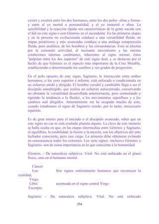 existir y existirá entre los dos hermanos, entre los dos polos -alma y forma-
      y entre el yo mortal o personalidad, y el yo inmortal o alma. La
      sensibilidad y la reacción rápida son características de la gente nacida con
      el Sol en este signo o con Géminis en el ascendente. En las primeras etapas
      y en la persona no evolucionada conduce a una versatilidad fluida; en
      etapas posteriores y más avanzadas conduce a una análoga comprensión
      fluida, pero analítica, de los hombres y las circunstancias. Esto se efectúa
      por la constante actividad, el incesante movimiento y las eternas
      condiciones internas cambiantes, inherentes al signo mismo; éstos
      “palpitan entre los dos aspectos” de este signo dual, y se destacan por el
      hecho de que Géminis es el aspecto más importante de la Cruz Mutable,
      estableciendo o determinando los cambios y sus grados de progresión.

      En el polo opuesto de este signo, Sagitario, la interacción entre ambos
      hermanos, o los yoes superior e inferior, está enfocada o condicionada en
      un esfuerzo unido y dirigido. El hombre versátil y cambiable llega a ser el
      discípulo autodirigido, que realiza un esfuerzo autocentrado, conservando
      no obstante la versatilidad desarrollada anteriormente, pero controlando y
      rigiendo la tendencia a la fluidez, a los movimientos superfluos y a los
      cambios mal dirigidos. Anteriormente me he ocupado mucho de esto,
      cuando estudiamos el signo de Sagitario siendo, por lo tanto, innecesario
      repetirlo.

      Es de gran interés para el iniciado o el discípulo avanzado, saber que en
      este signo no cae ni está exaltado planeta alguno. La clave de este misterio
      se halla oculta en que, en las etapas intermedias entre Géminis y Sagitario,
      el equilibrio, la estabilidad, la fusión y la mezcla, son los objetivos del ente
      luchador consciente, pero casi ciego. La armonía debe obtenerse evitando
      en consecuencia todos los extremos. Los siete signos -inclusive Géminis y
      Sagitario- son de suma importancia en lo que concierne a la humanidad:

      Géminis. - De naturaleza subjetiva. Vital. No está enfocado en el plano
      físico, sino en el hermano mortal.

         Cáncer
         Leo               Son signos estrictamente humanos que reconocen la
cualidad,
       Virgo
       Libra               acentuada en el signo central Virgo
       Escorpio

      Sagitario   -   De    naturaleza   subjetiva.   Vital.     No   está   enfocado

                                         254
 