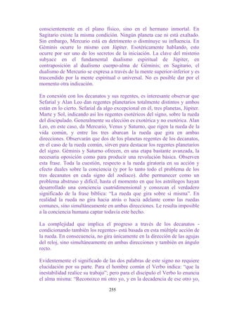 conscientemente en el plano físico, sino en el hermano inmortal. En
Sagitario existe la misma condición. Ningún planeta cae ni está exaltado.
Sin embargo, Mercurio está en detrimento o disminuye su influencia. En
Géminis ocurre lo mismo con Júpiter. Esotéricamente hablando, esto
ocurre por ser uno de los secretos de la iniciación. La clave del misterio
subyace en el fundamental dualismo espiritual de Júpiter, en
contraposición al dualismo cuerpo-alma de Géminis; en Sagitario, el
dualismo de Mercurio se expresa a través de la mente superior-inferior y es
trascendido por la mente espiritual o universal. No es posible dar por el
momento otra indicación.

En conexión con los decanatos y sus regentes, es interesante observar que
Sefarial y Alan Leo dan regentes planetarios totalmente distintos y ambos
están en lo cierto. Sefarial da algo excepcional en él, tres planetas, Júpiter.
Marte y Sol, indicando así los regentes esotéricos del signo, sobre la rueda
del discipulado. Generalmente su elección es exotérica y no esotérica. Alan
Leo, en este caso, da Mercurio, Venus y Saturno, que rigen la rueda de la
vida común, y entre los tres abarcan la rueda que gira en ambas
direcciones. Observarán que dos de los planetas regentes de los decanatos,
en el caso de la rueda común, sirven para destacar los regentes planetarios
del signo. Géminis y Saturno ofrecen, en una etapa bastante avanzada, la
necesaria oposición como para producir una revolución básica. Observen
esta frase. Toda la cuestión, respecto a la rueda giratoria en su acción y
efecto duales sobre la conciencia (y por lo tanto todo el problema de los
tres decanatos en cada signo del zodíaco). debe permanecer como un
problema abstruso y difícil, hasta el momento en que los astrólogos hayan
desarrollado una conciencia cuatridimensional y conozcan el verdadero
significado de la frase bíblica: “La rueda que gira sobre sí misma”. En
realidad la rueda no gira hacia atrás o hacia adelante como las ruedas
comunes, sino simultáneamente en ambas direcciones. Le resulta imposible
a la conciencia humana captar todavía este hecho.

La complejidad que implica el progreso a través de los decanatos -
condicionando también los regentes- está basada en esta múltiple acción de
la rueda. En consecuencia, no gira únicamente en la dirección de las agujas
del reloj, sino simultáneamente en ambas direcciones y también en ángulo
recto.

Evidentemente el significado de las dos palabras de este signo no requiere
elucidación por su parte. Para el hombre común el Verbo indica: “que la
inestabilidad realice su trabajo”; pero para el discípulo el Verbo lo enuncia
el alma misma: “Reconozco mi otro yo, y en la decadencia de ese otro yo,

                                  255
 