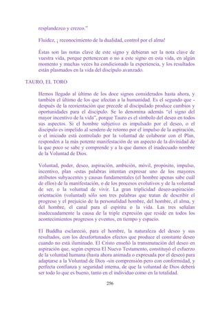 resplandezco y crezco.”

    Fluidez, ¡ reconocimiento de la dualidad, control por el alma!

    Éstas son las notas clave de este signo y debieran ser la nota clave de
    vuestra vida, porque pertenezcan o no a este signo en esta vida, en algún
    momento y muchas veces ha condicionado la experiencia, y los resultados
    están plasmados en la vida del discípulo avanzado.

TAURO, EL TORO

    Hemos llegado al último de los doce signos considerados hasta ahora, y
    también el último de los que afectan a la humanidad. Es el segundo que -
    después de la reorientación que precede al discipulado produce cambios y
    oportunidades para el discípulo. Se lo denomina además “el signo del
    mayor incentivo de la vida”, porque Tauro es el símbolo del deseo en todos
    sus aspectos. Si el hombre subjetivo es impulsado por el deseo, o el
    discípulo es impelido al sendero de retorno por el impulso de la aspiración,
    o el iniciado está controlado por la voluntad de colaborar con el Plan,
    responden a la más potente manifestación de un aspecto de la divinidad de
    la que poco se sabe y comprende y a la que damos el inadecuado nombre
    de la Voluntad de Dios.

    Voluntad, poder, deseo, aspiración, ambición, móvil, propósito, impulso,
    incentivo, plan -estas palabras intentan expresar uno de los mayores
    atributos subyacentes y causas fundamentales (el hombre apenas sabe cuál
    de ellos) de la manifestación, o de los procesos evolutivos y de la voluntad
    de ser, o la voluntad de vivir. La gran triplicidad deseo-aspiración-
    orientación (voluntad) sólo son tres palabras que tratan de describir el
    progreso y el prejuicio de la personalidad hombre, del hombre, el alma, y
    del hombre, el canal para el espíritu o la vida. Las tres señalan
    inadecuadamente la causa de la triple expresión que reside en todos los
    acontecimientos progresos y eventos, en tiempo y espacio.

    El Buddha esclareció, para el hombre, la naturaleza del deseo y sus
    resultados, con los desafortunados efectos que produce el constante deseo
    cuando no está iluminado. El Cristo enseñó la transmutación del deseo en
    aspiración que, según expresa El Nuevo Testamento, constituyó el esfuerzo
    de la voluntad humana (hasta ahora animada o expresada por el deseo) para
    adaptarse a la Voluntad de Dios -sin comprensión pero con conformidad, y
    perfecta confianza y seguridad interna, de que la voluntad de Dios deberá
    ser todo lo que es bueno, tanto en el individuo como en la totalidad.

                                     256
 