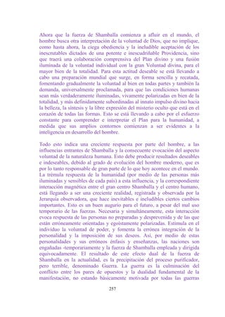 Ahora que la fuerza de Shamballa comienza a afluir en el mundo, el
hombre busca otra interpretación de la voluntad de Dios, que no implique,
como hasta ahora, la ciega obediencia y la ineludible aceptación de los
inescrutables dictados de una potente e inescudriñable Providencia, sino
que traerá una colaboración comprensiva del Plan divino y una fusión
iluminada de la voluntad individual con la gran Voluntad divina, para el
mayor bien de la totalidad. Para esta actitud deseable se está llevando a
cabo una preparación mundial que surge, en forma sencilla y recatada,
fomentando gradualmente la voluntad al bien en todas partes y también la
demanda, universalmente proclamada, para que las condiciones humanas
sean más verdaderamente iluminadas, vivamente polarizadas en bien de la
totalidad, y más definidamente subordinadas al innato impulso divino hacia
la belleza, la síntesis y la libre expresión del misterio oculto que está en el
corazón de todas las formas. Esto se está llevando a cabo por el esfuerzo
constante para comprender e interpretar el Plan para la humanidad, a
medida que sus amplios contornos comienzan a ser evidentes a la
inteligencia en desarrollo del hombre.

Todo esto indica una creciente respuesta por parte del hombre, a las
influencias entrantes de Shamballa y la consecuente evocación del aspecto
voluntad de la naturaleza humana. Esto debe producir resultados deseables
e indeseables, debido al grado de evolución del hombre moderno, que es
por lo tanto responsable de gran parte de lo que hoy acontece en el mundo.
La trémula respuesta de la humanidad (por medio de las personas más
iluminadas y sensibles de cada país) a esta influencia, y la correspondiente
interacción magnética entre el gran centro Shamballa y el centro humano,
está llegando a ser una creciente realidad, registrada y observada por la
Jerarquía observadora, que hace inevitables e ineludibles ciertos cambios
importantes. Esto es un buen augurio para el futuro, a pesar del mal uso
temporario de las fuerzas. Necesaria y simultáneamente, esta interacción
evoca respuesta de las personas no preparadas y desprevenida y de las que
están erróneamente orientadas y egoístamente polarizadas. Estimula en el
individuo la voluntad de poder, y fomenta la errónea integración de la
personalidad y la imposición de sus deseos. Así, por medio de estas
personalidades y sus erróneos énfasis y enseñanzas, las naciones son
engañadas -temporariamente y la fuerza de Shamballa empleada y dirigida
equivocadamente. El resultado de este efecto dual de la fuerza de
Shamballa en la actualidad, es la precipitación del proceso purificador,
pero terrible, denominado Guerra. La guerra es la culminación del
conflicto entre los pares de opuestos y la dualidad fundamental de la
manifestación, no estando básicamente motivada por todas las guerras

                                  257
 