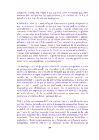 anteriores. Cuando me refiero a este conflicto debo recordarles que, para
nosotros (los trabajadores del aspecto interno), el conflicto de 1914 y el
actual, son dos fases de una misma situación.

Cuando los Guías de la raza enfoquen firmemente la guerra y no permitan
que se prolongue demasiado ni que sea muy cruenta, podrá contribuirse
definidamente a los fines de la evolución, creando situaciones que
fomenten el desenvolvimiento mental, guiados espiritualmente, exigiendo
claro pensar (algo raro de hallar), eliminando las condiciones indeseables,
y destacándolas, haciendo desaparecer sus fuentes originadoras y además
los efectos definido producidos en el cuerpo emocional de la humanidad,
debido al sufrimiento y dolor colectivos. Tales sufrimientos, privaciones,
ansiedades y miserias pueden llevar a una reversión de la orientación
humana en la rueda de la vida, así como sucede con el aspirante individual;
conducir y enfocar las tendencias de la vida en un mundo de realidades y
valores más verdaderos e inaugurar de esta manera esa nueva y mejor
civilización que todos esperamos. Si pudieran mirar el mundo actual como
lo vemos nosotros los instructores en el aspecto interno, percibirían en
todas partes estos reenfoques y reorientaciones.

Sin embargo, entra en juego nuevamente el elemento tiempo (ese sentido
de percepción condicionado por el cerebro) y el problema que concierne
ahora a la Jerarquía, que consiste en procurar que el actual conflicto no
dure demasiado tiempo, despertar a todas las naciones, sin excepción, el
sentido de la dramática importancia del momento presente, su
responsabilidad y la parte que le corresponde desempeñar, e ingeniar así
una culminación en la que se aprenda correctamente la lección mundial,
por la cual el mundo pueda ser purificado, eliminando los elementos
indeseables que obstaculizan, en la nueva era, el surgimiento de una
civilización más espiritual, que rechace las fuerzas del odio, de la crueldad,
del materialismo y de la oscuridad, dondequiera se encuentren, ante la
arremetida arrolladora de las Fuerzas de la Luz.

Podría señalar que así como la Era Acuariana viene a la manifestación para
nuestro planeta, trayendo en su estela la percepción universal de las nuevas
expresiones de la síntesis del mundo, los intereses humanos y la religión
mundial, así la humanidad, el discípulo mundial, comienza a ser influido
por Tauro, lo cual traerá en esta época la reversión de la rueda de la vida
para esos miembros de la familia humana que están preparados, y son hoy
numerosos. Esto está sucediendo y sus resultados son inevitables e
ineludibles. El interrogante principal es: ¿ Producirá esta influencia taurina,
acrecentada como lo está por las entrantes fuerzas de Shamballa, el

                                  258
 