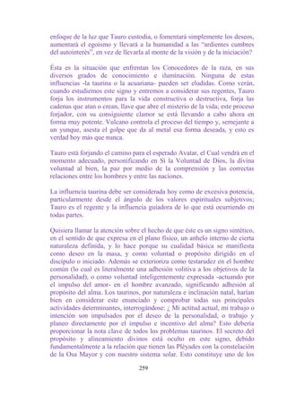 enfoque de la luz que Tauro custodia, o fomentará simplemente los deseos,
aumentará el egoísmo y llevará a la humanidad a las “ardientes cumbres
del autointerés”, en vez de llevarla al monte de la visión y de la iniciación?

Ésta es la situación que enfrentan los Conocedores de la raza, en sus
diversos grados de conocimiento e iluminación. Ninguna de estas
influencias -la taurina o la acuariana- pueden ser eludidas. Como verán,
cuando estudiemos este signo y entremos a considerar sus regentes, Tauro
forja los instrumentos para la vida constructiva o destructiva, forja las
cadenas que atan o crean, llave que abre el misterio de la vida; este proceso
forjador, con su consiguiente clamor se está llevando a cabo ahora en
forma muy potente. Vulcano controla el proceso del tiempo y, semejante a
un yunque, asesta el golpe que da al metal esa forma deseada, y esto es
verdad hoy más que nunca.

Tauro está forjando el camino para el esperado Avatar, el Cual vendrá en el
momento adecuado, personificando en Sí la Voluntad de Dios, la divina
voluntad al bien, la paz por medio de la comprensión y las correctas
relaciones entre los hombres y entre las naciones.

La influencia taurina debe ser considerada hoy como de excesiva potencia,
particularmente desde el ángulo de los valores espirituales subjetivos;
Tauro es el regente y la influencia guiadora de lo que está ocurriendo en
todas partes.

Quisiera llamar la atención sobre el hecho de que éste es un signo sintético,
en el sentido de que expresa en el plano físico, un anhelo interno de cierta
naturaleza definida, y lo hace porque su cualidad básica se manifiesta
como deseo en la masa, y como voluntad o propósito dirigido en el
discípulo o iniciado. Además se exterioriza como testarudez en el hombre
común (lo cual es literalmente una adhesión volitiva a los objetivos de la
personalidad), o como voluntad inteligentemente expresada -actuando por
el impulso del amor- en el hombre avanzado, significando adhesión al
propósito del alma. Los taurinos, por naturaleza e inclinación natal, harían
bien en considerar este enunciado y comprobar todas sus principales
actividades determinantes, interrogándose: ¿ Mi actitud actual, mi trabajo o
intención son impulsados por el deseo de la personalidad, o trabajo y
planeo directamente por el impulso e incentivo del alma? Esto debería
proporcionar la nota clave de todos los problemas taurinos. El secreto del
propósito y alineamiento divinos está oculto en este signo, debido
fundamentalmente a la relación que tienen las Pléyades con la constelación
de la Osa Mayor y con nuestro sistema solar. Esto constituye uno de los

                                  259
 