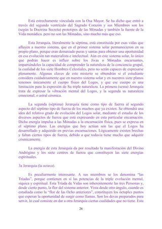 Está estrechamente vinculada con la Osa Mayor. Se ha dicho que entró a
través del segundo ventrículo del Sagrado Corazón y sus Miembros son los
(según la Doctrina Secreta) prototipos de las Mónadas y también la fuente de la
Vida monádica. pero no son las Mónadas, sino mucho más que eso.

       Esta Jerarquía, literalmente la séptima, está constituida por esas vidas que
afluyen a nuestro sistema, que en el primer sistema solar permanecieron en su
propio plano, porque eran demasiado puras y santas para obtener una oportunidad
en esa evolución tan materialista e intelectual. Aún en este sistema solar, lo único
que podrán hacer es influir sobre los Jivas o Mónadas encarnantes,
impartiéndoles la capacidad de comprender la naturaleza de la conciencia grupal,
la cualidad de los siete Hombres Celestiales, pero no serán capaces de expresarse
plenamente. Algunas claves de este misterio se obtendrán si el estudiante
considera cuidadosamente que en nuestro sistema solar y en nuestros siete planos
tenemos únicamente el cuerpo físico del Logos, y que ese cuerpo es una
limitación para la expresión de Su triple naturaleza. La primera (sexta) Jerarquía
trata de expresar la vibración mental del Logos, y la segunda su naturaleza
emocional, o astral cósmica.

       La segunda (séptima) Jerarquía tiene como tipo de fuerza al segundo
aspecto del séptimo tipo de fuerza de los muchos que ya existen. Se obtendrá una
idea del relativo grado de evolución del Logos solar, mediante el estudio de los
diversos aspectos de fuerza que está expresando en esta particular encarnación.
Dicha energía impulsa a las Mónadas a la encarnación física, pues se expresa en
el séptimo plano. Las energías que hoy actúan son las que el Logos ha
desarrollado y adquirido en previas encarnaciones. Lógicamente existen brechas
y faltan ciertos tipos de fuerza, debido a que todavía tiene mucho que adquirir
cósmicamente.

       La energía de esta Jerarquía da por resultado la manifestación del Divino
Andrógino y los siete centros de fuerza que constituyen las siete energías
espirituales.

3a Jerarquía (la octava).

       Es peculiarmente interesante. A sus miembros se los denomina “las
Tríadas”, porque contienen en sí las potencias de la triple evolución mental,
síquica y espiritual. Esta Tríada de Vidas son inherentemente las tres Personas y,
desde cierto punto, la flor del sistema anterior. Vista desde otro ángulo, cuando es
estudiada como la “flor de las Ocho anteriores”, constituyen los óctuples puntos
que esperan la oportunidad de surgir como llamas. Son los devas preparados para
servir, lo cual consiste en dar a otra Jerarquía ciertas cualidades que no tiene. Esta

                                         26
 