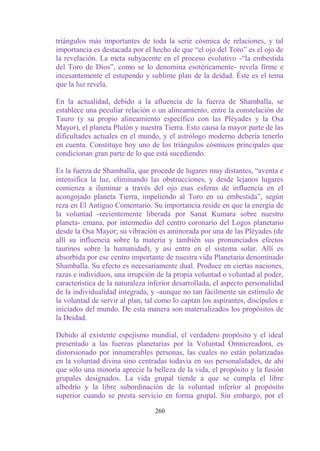 triángulos más importantes de toda la serie cósmica de relaciones, y tal
importancia es destacada por el hecho de que “el ojo del Toro” es el ojo de
la revelación. La meta subyacente en el proceso evolutivo -“la embestida
del Toro de Dios”, como se lo denomina esotéricamente- revela firme e
incesantemente el estupendo y sublime plan de la deidad. Éste es el tema
que la luz revela.

En la actualidad, debido a la afluencia de la fuerza de Shamballa, se
establece una peculiar relación o un alineamiento, entre la constelación de
Tauro (y su propio alineamiento específico con las Pléyades y la Osa
Mayor), el planeta Plutón y nuestra Tierra. Esto causa la mayor parte de las
dificultades actuales en el mundo, y el astrólogo moderno debería tenerlo
en cuenta. Constituye hoy uno de los triángulos cósmicos principales que
condicionan gran parte de lo que está sucediendo.

Es la fuerza de Shamballa, que procede de lugares muy distantes, “aventa e
intensifica la luz, eliminando las obstrucciones, y desde lejanos lugares
comienza a iluminar a través del ojo esas esferas de influencia en el
acongojado planeta Tierra, impeliendo al Toro en su embestida”, según
reza en El Antiguo Comentario. Su importancia reside en que la energía de
la voluntad -recientemente liberada por Sanat Kumara sobre nuestro
planeta- emana, por intermedio del centro coronario del Logos planetario
desde la Osa Mayor; su vibración es aminorada por una de las Pléyades (de
allí su influencia sobre la materia y también sus pronunciados efectos
taurinos sobre la humanidad), y así entra en el sistema solar. Allí es
absorbida por ese centro importante de nuestra vida Planetaria denominado
Shamballa. Su efecto es necesariamente dual. Produce en ciertas naciones,
razas e individuos, una irrupción de la propia voluntad o voluntad al poder,
característica de la naturaleza inferior desarrollada, el aspecto personalidad
de la individualidad integrada, y -aunque no tan fácilmente un estímulo de
la voluntad de servir al plan, tal como lo captan los aspirantes, discípulos e
iniciados del mundo. De esta manera son materializados los propósitos de
la Deidad.

Debido al existente espejismo mundial, el verdadero propósito y el ideal
presentado a las fuerzas planetarias por la Voluntad Omnicreadora, es
distorsionado por innumerables personas, las cuales no están polarizadas
en la voluntad divina sino centradas todavía en sus personalidades, de ahí
que sólo una minoría aprecie la belleza de la vida, el propósito y la fusión
grupales designados. La vida grupal tiende a que se cumpla el libre
albedrío y la libre subordinación de la voluntad inferior al propósito
superior cuando se presta servicio en forma grupal. Sin embargo, por el

                                  260
 