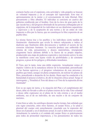 contacto hecho con el espejismo, esta actividad y vida grupales se truecan
en voluntad impuesta y en el concepto del superestado. Esto trae el
aprisionamiento de la mente y el cercenamiento de toda libertad, libre
pensamiento y libre albedrío. El individuo se convierte en cautivo del
gobierno establecido por el hombre. Esto da la clave de gran parte de lo
que sucede hoy y del progreso obstinado de las personas embargadas por el
espejismo, de la terquedad de los individuos en sus idealismos separatistas
y equívocos y de la aceptación de una norma y de un orden de vida
impuesto a ellos por la fuerza, que no constituyen la libre expresión de un
pueblo libre.

La misma fuerza trae a los pueblos y los individuos cierta medida de
iluminación -iluminación que revela la síntesis subyacente e indica el
dualismo que finalmente debe desvanecerse y también el secreto de las
correctas relaciones humanas. La reacción produce una embestida del
sistema de vida, pensamientos y deseos materialistas, irrumpiendo
ciegamente hacia adelante debido a la fuerza de su propio impulso,
produciendo una etapa de poderosa expresión y movimiento activo; la otra
se manifiesta como una lejana visión de posibilidades y de constante
progreso, a pesar de los peligros y dificultades inmediatos.

El Toro, por lo tanto, tiene una doble expresión. Actualmente vemos el
impulso volitivo de la naturaleza inferior de la humanidad, personificado
en las fuerzas agresivas y el progreso voluntarioso de esas personas y
pueblos que tratan, aunque sin plena comprensión, de realizar los planes de
Dios, procediendo a despecho de los demás. Hasta aquí ha conducido a la
humanidad el proceso evolutivo, de ahí la situación crítica actual. Surge el
interrogante: ¿ Triunfará el Toro del deseo o el Toro de la expresión divina
iluminada?

Éste es un signo de tierra, y la situación del Plan o el cumplimiento del
deseo, debe ser llevado a cabo en el plano externo de la vida. Esta voluntad
o deseo debe expresarse en el plano de la vida externa y en el medio
ambiente, sea el de un individuo, de una nación o de un conjunto de
naciones.

Como bien se sabe, los astrólogos durante mucho tiempo, han señalado que
este signo concierne, entre otros factores, al cuerpo físico, y la salud o
plenitud del cuerpo está estrechamente vinculada con la expresión del
deseo en el pasado y en el idealismo actual, lo cual se debe tener en cuenta.
Actualmente la curación o el cuidado del cuerpo físico es prácticamente
para todos de primordial importancia, y los pensamientos de todos los

                                 261
 