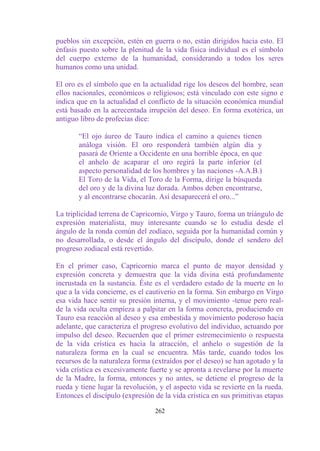 pueblos sin excepción, estén en guerra o no, están dirigidos hacia esto. El
énfasis puesto sobre la plenitud de la vida física individual es el símbolo
del cuerpo externo de la humanidad, considerando a todos los seres
humanos como una unidad.

El oro es el símbolo que en la actualidad rige los deseos del hombre, sean
ellos nacionales, económicos o religiosos; está vinculado con este signo e
indica que en la actualidad el conflicto de la situación económica mundial
está basado en la acrecentada irrupción del deseo. En forma exotérica, un
antiguo libro de profecías dice:

       “El ojo áureo de Tauro indica el camino a quienes tienen
       análoga visión. El oro responderá también algún día y
       pasará de Oriente a Occidente en una horrible época, en que
       el anhelo de acaparar el oro regirá la parte inferior (el
       aspecto personalidad de los hombres y las naciones -A.A.B.)
       El Toro de la Vida, el Toro de la Forma, dirige la búsqueda
       del oro y de la divina luz dorada. Ambos deben encontrarse,
       y al encontrarse chocarán. Así desaparecerá el oro...”

La triplicidad terrena de Capricornio, Virgo y Tauro, forma un triángulo de
expresión materialista, muy interesante cuando se lo estudia desde el
ángulo de la ronda común del zodíaco, seguida por la humanidad común y
no desarrollada, o desde el ángulo del discípulo, donde el sendero del
progreso zodiacal está revertido.

En el primer caso, Capricornio marca el punto de mayor densidad y
expresión concreta y demuestra que la vida divina está profundamente
incrustada en la sustancia. Éste es el verdadero estado de la muerte en lo
que a la vida concierne, es el cautiverio en la forma. Sin embargo en Virgo
esa vida hace sentir su presión interna, y el movimiento -tenue pero real-
de la vida oculta empieza a palpitar en la forma concreta, produciendo en
Tauro esa reacción al deseo y esa embestida y movimiento poderoso hacia
adelante, que caracteriza el progreso evolutivo del individuo, actuando por
impulso del deseo. Recuerden que el primer estremecimiento o respuesta
de la vida crística es hacia la atracción, el anhelo o sugestión de la
naturaleza forma en la cual se encuentra. Más tarde, cuando todos los
recursos de la naturaleza forma (extraídos por el deseo) se han agotado y la
vida crística es excesivamente fuerte y se apronta a revelarse por la muerte
de la Madre, la forma, entonces y no antes, se detiene el progreso de la
rueda y tiene lugar la revolución, y el aspecto vida se revierte en la rueda.
Entonces el discípulo (expresión de la vida crística en sus primitivas etapas

                                 262
 