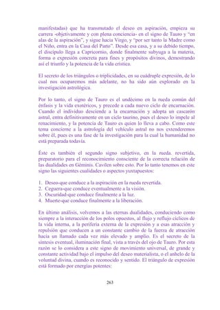 manifestadas) que ha transmutado el deseo en aspiración, empieza su
carrera -objetivamente y con plena conciencia- en el signo de Tauro y “en
alas de la aspiración”, y sigue hacia Virgo, y “por ser tanto la Madre como
el Niño, entra en la Casa del Parto”. Desde esa casa, y a su debido tiempo,
el discípulo llega a Capricornio, donde finalmente subyuga a la materia,
forma o expresión concreta para fines y propósitos divinos, demostrando
así el triunfo y la potencia de la vida crística.

El secreto de los triángulos o triplicidades, en su cuádruple expresión, de lo
cual nos ocuparemos más adelante, no ha sido aún explorado en la
investigación astrológica.

Por lo tanto, el signo de Tauro es el undécimo en la rueda común del
énfasis y la vida exotéricos, y precede a cada nuevo ciclo de encarnación.
Cuando el individuo desciende a la encarnación y adopta un cascarón
astral, entra definitivamente en un ciclo taurino, pues el deseo lo impele al
renacimiento, y la potencia de Tauro es quien lo lleva a cabo. Como este
tema concierne a la astrología del vehículo astral no nos extenderemos
sobre él, pues es una fase de la investigación para la cual la humanidad no
está preparada todavía.

Éste es también el segundo signo subjetivo, en la rueda. revertida,
preparatorio para el reconocimiento consciente de la correcta relación de
las dualidades en Géminis. Cavilen sobre esto. Por lo tanto tenemos en este
signo las siguientes cualidades o aspectos yuxtapuestos:

1.   Deseo-que conduce a la aspiración en la rueda revertida.
2.   Ceguera-que conduce eventualmente a la visión.
3.   Oscuridad-que conduce finalmente a la luz.
4.   Muerte-que conduce finalmente a la liberación.

En último análisis, volvemos a las eternas dualidades, conduciendo como
siempre a la interacción de los polos opuestos, al flujo y reflujo cíclicos de
la vida interna, a la periferia externa de la expresión y a esas atracción y
repulsión que conducen a un constante cambio de la fuerza de atracción
hacia un llamado cada vez más elevado y amplio. Es el secreto de la
síntesis eventual, iluminación final, vista a través del ojo de Tauro. Por esta
razón se lo considera a este signo de movimiento universal, de grande y
constante actividad bajo el impulso del deseo materialista, o el anhelo de la
voluntad divina, cuando es reconocido y sentido. El triángulo de expresión
está formado por energías potentes:


                                  263
 