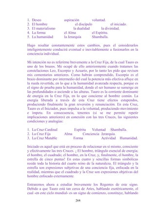 1.   Deseo               aspiración          voluntad.
2.   El hombre                   el discípulo             el iniciado.
3.   El materialismo            la dualidad        la divinidad.
4.   La forma            el Alma             el Espíritu.
5.   La humanidad        la Jerarquía        Shamballa.

Hago resaltar constantemente estos cambios, pues el considerarlos
inteligentemente conducirá eventual e inevitablemente a fusionarlos en la
conciencia individual.

Mi intención no es referirme brevemente a la Cruz Fija, de la cual Tauro es
uno de los brazos. Me ocupé de ello anteriormente cuando tratamos las
constelaciones Leo, Escorpio y Acuario, por lo tanto les pido que revisen
mis comentarios anteriores. Como habrán comprendido, Escorpio es el
brazo dominante por intermedio del cual la potencia más efectiva afluye en
la rueda revertida, en lo que a la humanidad avanzada respecta, porque es
el signo de prueba para la humanidad, donde el ser humano se sumerge en
las profundidades o asciende a las alturas. Tauro es la corriente dominante
de energía en la Cruz Fija, en lo que concierne al hombre común. La
energía liberada a través de esta Cruz tiene efectos estupendos,
produciendo finalmente la gran reversión y renunciación. En esta Cruz,
Tauro es el Iniciador, pues impulsa a la voluntad, produciendo movimiento
e ímpetu. En consecuencia, tenemos (si se me permite repetir
implicaciones anteriores) en conexión con las tres Cruces, las siguientes
condiciones y analogías:

1. La Cruz Cardinal           Espíritu   Voluntad Shamballa.
2. La Cruz Fija          Alma       Conciencia Jerarquía.
3. La Cruz Mutable            Forma            Actividad Humanidad.

Iniciado es aquel que está en proceso de relacionar en sí mismo, consciente
y efectivamente las tres Cruces. ¡ El hombre, triángulo esencial de energía;
el hombre, el cuadrado; el hombre, en la Cruz, y, finalmente, el hombre, la
estrella de cinco puntas! En estas cuatro y sencillas formas simbólicas
reside toda la historia del cuarto reino de la naturaleza. El triángulo y la
estrella son expresiones subjetivas de una conciencia fija, enfocada en la
realidad, mientras que el cuadrado y la Cruz son expresiones objetivas del
hombre enfocado externamente.

Entraremos ahora a estudiar brevemente los Regentes de este signo.
Debido a que Tauro está tan cerca de Aries, hablando esotéricamente, el
cual -en este ciclo mundial- es un signo de comienzo, constituye, hablando

                                 264
 