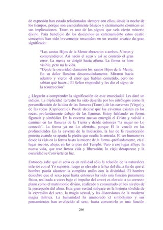 de expresión han estado relacionados siempre con ellos, desde la noche de
los tiempos, porque son esencialmente básicos y eternamente cósmicos en
sus implicaciones. Tauro es uno de los signos que vela cierto misterio
divino. Para beneficio de los discípulos en entrenamiento estos cuatro
conceptos han sido brevemente resumidos en un escrito arcaico de gran
significado:

       “Los santos Hijos de la Mente abrazaron a ambos. Vieron y
       comprendieron Así nació el sexo y así se cometió el gran
       error. La mente se dirigió hacia afuera. La forma se hizo
       visible, pero no la vida.
       “Desde la oscuridad clamaron los santos Hijos de la Mente.
       En su dolor lloraban desconsoladamente. Miraron hacia
       adentro y vieron el error que habían cometido, pero no
       sabían qué hacer... El Señor respondió y les dio el signo de
       la resurrección”

¿ Llegarán a comprender la significación de este enunciado? Les daré un
indicio. La triplicidad terrestre ha sido descrita por los astrólogos como la
personificación de la idea de las llanuras (Tauro), de las cavernas (Virgo) y
de las rocas (Capricornio). Puede decirse que las cavernas existen en las
rocas, profundamente debajo de las llanuras. Estoy hablando en forma
figurada y simbólica De la caverna rocosa emergió el Cristo y volvió a
caminar en las llanuras de la Tierra y desde entonces “la mujer no Lo
conoció”. La forma ya no Lo aferraba, porque Él la venció en las
profundidades En la caverna de la Iniciación, la luz de la resurrección
penetra cuando se aparta la piedra que oculta la entrada. El ser humano va
desde la vida en la forma hasta la muerte de la forma -profundamente, en el
lugar rocoso, abajo, en las criptas del Templo. Pero a ese lugar afluye la
nueva vida, que trae fresca vida y liberación; lo viejo desaparece y la
oscuridad se Convierte en luz.

Entonces sabe que el sexo es en realidad sólo la relación de la naturaleza
inferior con el Yo superior; luego es elevado a la luz del día, a fin de que el
hombre pueda alcanzar la completa unión con la divinidad. El hombre
descubre que el sexo (que hasta entonces ha sido una función puramente
física, realizada a veces bajo el impulso del amor) es elevado a su correcto
plano como el matrimonio divino, realizado y consumado en los niveles de
la percepción del alma. Esta gran verdad subyace en la historia sórdida de
la expresión del sexo, la magia sexual, y las distorsiones de la moderna
magia tántrica. La humanidad ha aminorado el simbolismo y sus
pensamientos han envilecido al sexo, hasta convertirlo en una función

                                  266
 
