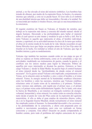 animal, y no fue elevado al reino del misterio simbólico. Los hombres han
tratado de obtener, por medio de la expresión física, la fusión y la armonía
internas que anhelan, y esto no se puede hacer. El sexo sólo es el símbolo
de una dualidad interna que debe ser trascendida y llevada a la unidad. No
se trasciende por medios o rituales físicos, sino que es una trascendencia en
la conciencia.

El regente esotérico de Tauro es Vulcano, el forjador de metales, que
trabaja en la expresión más densa y concreta del mundo natural -desde el
ángulo humano. Desciende a las profundidades para hallar el material
sobre el cual ejercer su arte innato y modelar lo que es bello y útil. Por lo
tanto Vulcano es aquello que representa al alma, el hombre individual,
interno y espiritual; en su actividad tenemos la clave de la tarea que realiza
el alma en la eterna ronda de la rueda de la vida. Quizás recuerden en qué
forma Hércules tuvo que forjar sus propias armas en la Cruz Fija antes de
triunfar en la lucha. En realidad se refiere al arte de Vulcano, que rige al
hombre interno y guía su modelamiento.

Vulcano rige también las naciones cuando están en esa etapa en que el
alma se expresa en forma embrionaria, como en la actualidad, y rige sus
actividades, modelando sus instrumentos de guerra, cuando la guerra y el
conflicto son los únicos medios para lograr la liberación. Pobres de
aquellos por cuyo intermedio se desatan las guerras. Entonces se hace
cargo Vulcano y -desde la Edad Media- ha puesto bajo el control humano
al reino mineral desde las “profundidades de donde extrae el mineral
necesario”. En la guerra actual Vulcano está implicado, conjuntamente con
Venus, en la relación entre un hombre y otro y entre el hombre y el reino
mineral. Venus, la energía mental de la humanidad, establece relaciones
entre los hombres y entre las naciones, mientras que Vulcano establece
relaciones entre el cuarto reino de la naturaleza y el primero. Vulcano,
como veremos más adelante, está regido por el primer rayo, y el primer
rayo y el primer reino están definidamente ligados. Por lo tanto, esto atrae
la fuerza de Shamballa, y así tenemos un triángulo esotérico de energía-
voluntad, humanidad y reino mineral, los cuales están en estrecha relación,
tanto desde el punto de vista del Plan como de la expresión del egoísmo
materialista. A ello se debe el gran empleo de minerales (hierro, cobre,
etc.) en la Segunda Guerra Mundial, donde textualmente el reino mineral
fue empleado contra el humano. La humanidad descendió a las cavernas y
a las profundidades de la concreción, y ahora está preparada para un
cambio o movimiento ascendente, pero esta vez realizado en forma
consciente y conjunta. Esta difícil situación no puede comprenderla el
hombre común, pero todo el problema del empleo consciente de lo que

                                  267
 