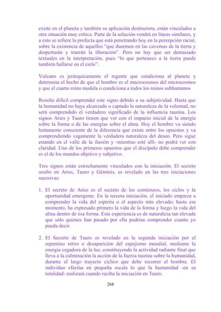 existe en el planeta y también su aplicación destructora, están vinculados a
otra situación muy crítica. Parte de la solución vendrá en líneas similares, y
a esto se refiere la profecía que está penetrando hoy en la percepción racial,
sobre la existencia de aquellos “que duermen en las cavernas de la tierra y
despertarán y traerán la liberación”. Pero no hay que ser demasiado
textuales en la interpretación, pues “lo que pertenece a la tierra puede
también hallarse en el cielo”.

Vulcano es jerárquicamente el regente que condiciona al planeta y
determina el hecho de que el hombre es el macrocosmos del microcosmos
y que el cuarto reino modela o condiciona a todos los reinos subhumanos

Resulta difícil comprender este signo debido a su subjetividad. Hasta que
la humanidad no haya alcanzado o captado la naturaleza de la voluntad, no
será comprendido el verdadero significado de la influencia taurina. Los
signos Aries y Tauro tienen que ver con el impacto inicial de la energía
sobre la forma o de las energías sobre el alma. Hoy el hombre va siendo
lentamente consciente de la diferencia que existe entre los opuestos y va
comprendiendo vagamente la verdadera naturaleza del deseo. Pero sigue
estando en el valle de la ilusión y -mientras esté allí- no podrá ver con
claridad. Uno de los primeros opuestos que el discípulo debe comprender
es el de los mundos objetivo y subjetivo.

Tres signos están estrechamente vinculados con la iniciación. El secreto
oculto en Aries, Tauro y Géminis, es revelado en las tres iniciaciones
sucesivas:

1. El secreto de Aries es el secreto de los comienzos, los ciclos y la
   oportunidad emergente. En la tercera iniciación, el iniciado empieza a
   comprender la vida del espíritu o el aspecto más elevado; hasta ese
   momento, ha expresado primero la vida de la forma y luego la vida del
   alma dentro de esa forma. Esta experiencia es de naturaleza tan elevada
   que sólo quienes han pasado por ella podrían comprender cuanto yo
   pueda decir.

2. El Secreto de Tauro es revelado en la segunda iniciación por el
   repentino retiro o desaparición del espejismo mundial, mediante la
   energía cegadora de la luz, constituyendo la actividad radiante final que
   lleva a la culminación la acción de la fuerza taurina sobre la humanidad,
   durante el largo trayecto cíclico que debe recorrer el hombre. El
   individuo efectúa en pequeña escala lo que la humanidad -en su
   totalidad- realizará cuando reciba la iniciación en Tauro.

                                  268
 
